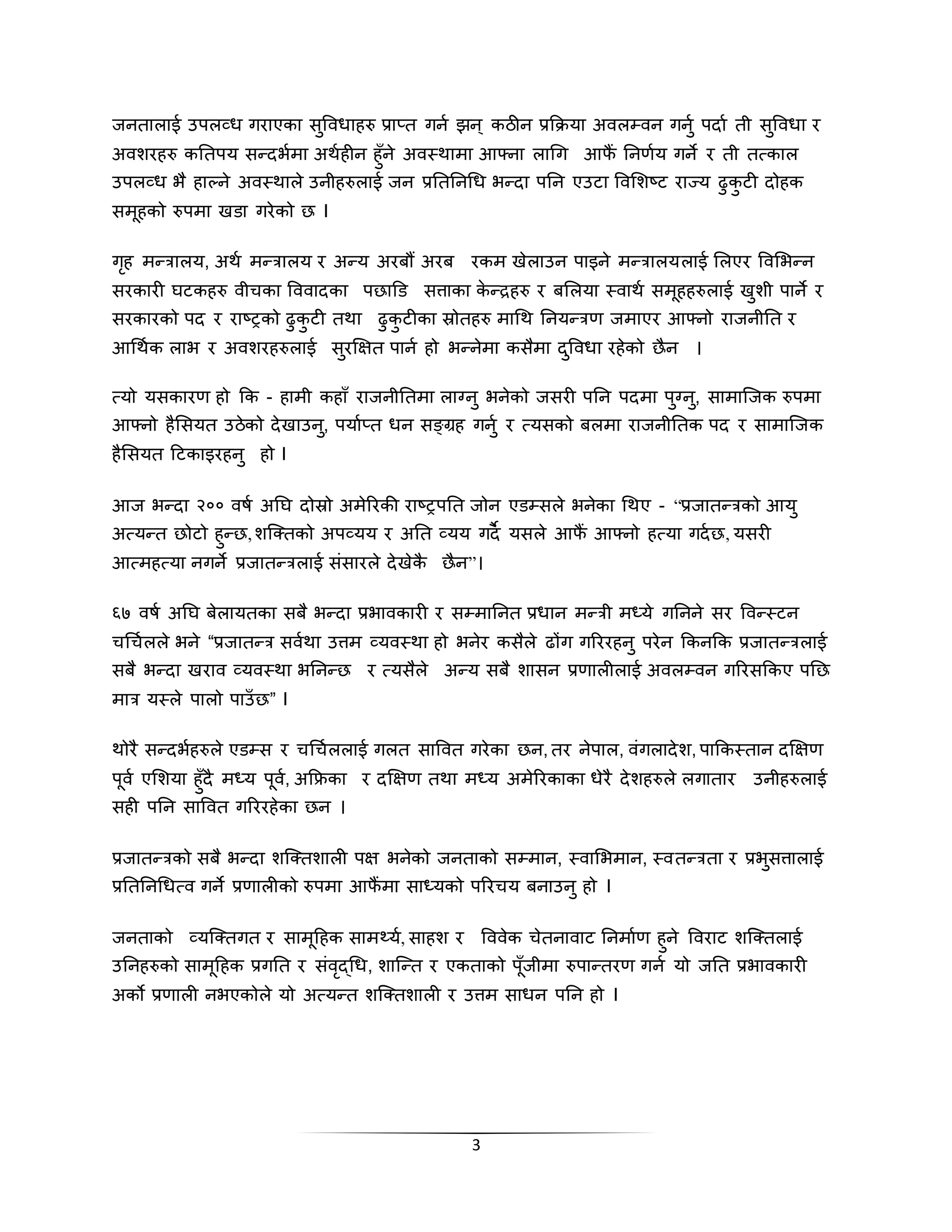 3
िनतालाई उपलव्ध गराएका सुविधािरु प्राप्त गनण िन् कठीन प्रकक्रया अिलपिन गनुण पदाण ती सुविधा र
अिशरिरु कततपय सन्दभणमा अिणिीन िुाँने अिस्िामा आफ्ना लाथग आफैं तनर्णय गने र ती तत्काल
उपलव्ध भै िाल्ने अिस्िाले उनीिरुलाई िन प्रतततनथध भन्दा पतन एउटा विभशष्ट राज्य ढुकु टी दोिक
समूिको रुपमा िडा गरेको छ I
गृि मन्रालय, अिण मन्रालय र अन्य अरबौं अरब रकम िेलाउन पाइने मन्रालयलाई भलएर विभभन्न
सरकारी िटकिरु िीिका वििादका पछािड सत्ताका के न्द्रिरु र बभलया स्िािण समूििरुलाई िुशी पाने र
सरकारको पद र राष्रको ढुकु टी तिा ढुकु टीका स्रोतिरु माथि तनयन्रर् िमाएर आफ्नो रािनीतत र
आथिणक लाभ र अिशरिरुलाई सुरक्षक्षत पानण िो भन्नेमा कसैमा दुविधा रिेको छैन ।
त्यो यसकारर् िो कक - िामी किााँ रािनीततमा लाग्नु भनेको िसरी पतन पदमा पुग्नु, सामाजिक रुपमा
आफ्नो िैभसयत उठेको देिाउनु, पयाणप्त धन सङ्रि गनुण र त्यसको बलमा रािनीततक पद र सामाजिक
िैभसयत हटकाइरिनु िो I
आि भन्दा २०० िषण अति दोस्रो अमेररकी राष्रपतत िोन एडपसले भनेका थिए - “प्रिातन्रको आयु
अत्यन्त छोटो िुन्छ,शजर्कतको अपव्यय र अतत व्यय गदै यसले आफैं आफ्नो ित्या गदणछ, यसरी
आत्मित्या नगने प्रिातन्रलाई सिंसारले देिेकै छैन”।
६७ िषण अति बेलायतका सबै भन्दा प्रभािकारी र सपमातनत प्रधान मन्री मध्ये गतनने सर विन्स्टन
िथिणलले भने “प्रिातन्र सिणिा उत्तम व्यिस्िा िो भनेर कसैले ढोंग गरररिनु परेन ककनकक प्रिातन्रलाई
सबै भन्दा िराि व्यिस्िा भतनन्छ र त्यसैले अन्य सबै शासन प्रर्ालीलाई अिलपिन गररसककए पतछ
मार यस्ले पालो पाउाँ छ” I
िोरै सन्दभणिरुले एडपस र िथिणललाई गलत सावित गरेका छन, तर नेपाल, ििंगलादेश, पाककस्तान दक्षक्षर्
पूिण एभशया िुाँदै मध्य पूिण, अकिका र दक्षक्षर् तिा मध्य अमेररकाका धेरै देशिरुले लगातार उनीिरुलाई
सिी पतन सावित गरररिेका छन ।
प्रिातन्रको सबै भन्दा शजर्कतशाली पक्ष भनेको िनताको सपमान, स्िाभभमान, स्ितन्रता र प्रभुसत्तालाई
प्रतततनथधत्ि गने प्रर्ालीको रुपमा आफैं मा साध्यको पररिय बनाउनु िो I
िनताको व्यजर्कतगत र सामूहिक साम्यण, सािश र वििेक िेतनािाट तनमाणर् िुने विराट शजर्कतलाई
उतनिरुको सामूहिक प्रगतत र सिंिृद्थध, शाजन्त र एकताको पूाँिीमा रुपान्तरर् गनण यो ितत प्रभािकारी
अको प्रर्ाली नभएकोले यो अत्यन्त शजर्कतशाली र उत्तम साधन पतन िो I
 