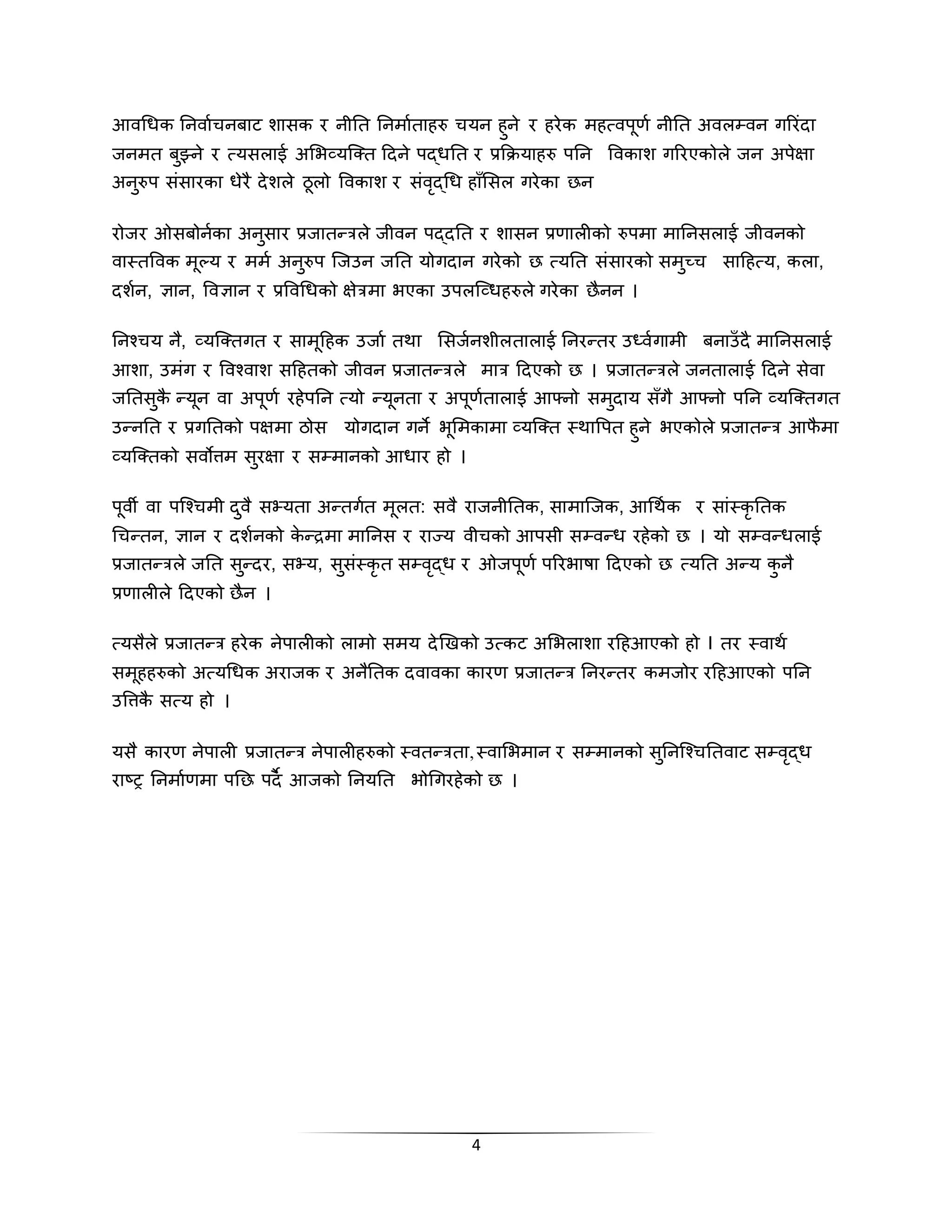 4
आिथधक तनिाणिनबाट शासक र नीतत तनमाणतािरु ियन िुने र िरेक मित्िपूर्ण नीतत अिलपिन गररिंदा
िनमत बुझ्ने र त्यसलाई अभभव्यजर्कत हदने पद्धतत र प्रकक्रयािरु पतन विकाश गररएकोले िन अपेक्षा
अनुरुप सिंसारका धेरै देशले ठूलो विकाश र सिंिृद्थध िााँभसल गरेका छन
रोिर ओसबोनणका अनुसार प्रिातन्रले िीिन पद्दतत र शासन प्रर्ालीको रुपमा मातनसलाई िीिनको
िास्तविक मूल्य र ममण अनुरुप जिउन ितत योगदान गरेको छ त्यतत सिंसारको समुच्ि साहित्य, कला,
दशणन, ज्ञान, विज्ञान र प्रविथधको क्षेरमा भएका उपलजव्धिरुले गरेका छैनन ।
तनचिय नै, व्यजर्कतगत र सामूहिक उिाण तिा भसिणनशीलतालाई तनरन्तर उध्िणगामी बनाउाँ दै मातनसलाई
आशा, उमिंग र विचिाश सहितको िीिन प्रिातन्रले मार हदएको छ । प्रिातन्रले िनतालाई हदने सेिा
िततसुकै न्यून िा अपूर्ण रिेपतन त्यो न्यूनता र अपूर्णतालाई आफ्नो समुदाय साँगै आफ्नो पतन व्यजर्कतगत
उन्नतत र प्रगततको पक्षमा ठोस योगदान गने भूभमकामा व्यजर्कत स्िावपत िुने भएकोले प्रिातन्र आफै मा
व्यजर्कतको सिोत्तम सुरक्षा र सपमानको आधार िो ।
पूिी िा पजचिमी दुिै सभ्यता अन्तगणत मूलत: सिै रािनीततक, सामाजिक, आथिणक र सािंस्कृ ततक
थिन्तन, ज्ञान र दशणनको के न्द्रमा मातनस र राज्य िीिको आपसी सपिन्ध रिेको छ । यो सपिन्धलाई
प्रिातन्रले ितत सुन्दर, सभ्य, सुसिंस्कृ त सपिृद्ध र ओिपूर्ण पररभाषा हदएको छ त्यतत अन्य कु नै
प्रर्ालीले हदएको छैन ।
त्यसैले प्रिातन्र िरेक नेपालीको लामो समय देखिको उत्कट अभभलाशा रहिआएको िो I तर स्िािण
समूििरुको अत्यथधक अरािक र अनैततक दिािका कारर् प्रिातन्र तनरन्तर कमिोर रहिआएको पतन
उवत्तकै सत्य िो ।
यसै कारर् नेपाली प्रिातन्र नेपालीिरुको स्ितन्रता,स्िाभभमान र सपमानको सुतनजचिततिाट सपिृद्ध
राष्र तनमाणर्मा पतछ पदै आिको तनयतत भोथगरिेको छ ।
 