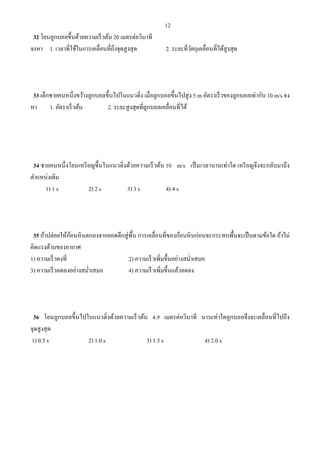 12
32 โยนลูกบอลขึ้นด้วยความเร็วต้น 20 เมตรต่อวินาที
จงหา 1. เวลาที่ใช้ในการเคลื่อนที่ถึงจุดสูงสุด 2. ระยะที่วัตถุเคลื่อนที่ได้สูงสุด
33 เด็กชายคนหนึ่งขว้างลูกบอลขึ้นไปในแนวดิ่ง เมื่อลูกบอลขึ้นไปสูง 5 m อัตราเร็วของลูกบอลเท่ากับ 10 m/s จง
หา 1. อัตราเร็วต้น 2. ระยะสูงสุดที่ลูกบอลเคลื่อนที่ได้
34 ชายคนหนึ่งโยนเหรียญขึ้นในแนวดิ่งด้วยความเร็วต้น 10 m/s เป็นเวลานานเท่าใด เหรียญจึงจะกลับมาถึง
ตําแหน่งเดิม
1) 1 s 2) 2 s 3) 3 s 4) 4 s
35 ถ้าปล่อยให้ก้อนหินตกลงจากยอดตึกสู่พื้น การเคลื่อนที่ของก้อนหินก่อนจะกระทบพื้นจะเป็นตามข้อใด ถ้าไม่
คิดแรงต้านของอากาศ
1) ความเร็วคงที่ 2) ความเร็วเพิ่มขึ้นอย่างสมํ่าเสมอ
3) ความเร็วลดลงอย่างสมํ่าเสมอ 4) ความเร็วเพิ่มขึ้นแล้วลดลง
36 โยนลูกบอลขึ้นไปในแนวดิ่งด้วยความเร็วต้น 4.9 เมตรต่อวินาที นานเท่าใดลูกบอลจึงจะเคลื่อนที่ไปถึง
จุดสูงสุด
1) 0.5 s 2) 1.0 s 3) 1.5 s 4) 2.0 s
 