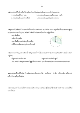 16
42 การเคลื่อนที่ใดที่แรงลัพธ์ที่กระทําต่อวัตถุมีทิศตั้งฉากกับทิศของการเคลื่อนที่ตลอดเวลา
1. การเคลื่อนที่ในแนวตรง 2. การเคลื่อนที่แบบวงกลมด้วยอัตราเร็วคงตัว
3. การเคลื่อนที่แบบโปรเจกไทล์ 4. การเคลื่อนที่แบบฮาร์มอนิกอย่างง่าย
43 ผูกวัตถุด้วยเชือกแล้วเหวี่ยงให้เคลื่อนที่เป็นวงกลมในแนวระนาบดิ่ง ขณะที่วัตถุเคลื่อนที่มาถึงตําแหน่งสูงสุด
ของวงกลม ดังแสดงในรูป แรงชนิดใดในข้อต่อไปนี้ที่ทําหน้าที่เป็นแรงสู่ศูนย์กลาง
1) แรงดึงเชือก
2) นํ้าหนักของวัตถุ
3) แรงดึงเชือกบวกกับนํ้าหนักของวัตถุ
4) ที่ตําแหน่งนั้น แรงสู่ศูนย์กลางเป็นศูนย์
44 ผูกเชือกเข้ากับจุกยาง แล้วเหวี่ยงให้จุกยางเคลื่อนที่เป็นวงกลมในแนวระดับเหนือศีรษะด้วยอัตราเร็วคงตัวข้อ
ใดถูกต้อง
1) จุกยางมีความเร็วคงตัว 2) จุกยางมีความเร่งเป็นศูนย์
3) แรงที่กระทําต่อจุกยางมีทิศเข้าสู่ศูนย์กลางวงกลม 4) แรงที่กระทําต่อจุกยางมีทิศเดียวกับความเร็วของจุกยาง
45 รถไต่ถังเคลื่อนที่ด้วยอัตราเร็วสมํ่าเสมอและวิ่งครบรอบได้5 รอบในเวลา 2 วินาที หากคิดในแง่ความถี่ของการ
เคลื่อนที่ ความถี่จะเป็นเท่าใด
46 เหวี่ยงจุกยางให้เคลื่อนที่เป็นแนววงกลมในระนาบระดับศีรษะ 20 รอบ ใช้เวลา 5 วินาที จุกยางเคลื่อนที่ด้วย
ความถี่เท่าใด
 