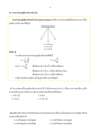 17
10. การแกว่งของลูกตุ้มนาฬิการอย่างง่าย
การแกว่งของลูกตุ้มนาฬิกาอย่างง่าย (Simple Pendulum) จะเป็นการแกว่งของลูกตุ้มเมื่อมุมของการแกว่งเป็น
มุมเล็กๆ เท่านั้น แสดงได้ดังรูป
สิ่งที่ควรรู้
1.ความถี่และคาบการแกว่งของลูกตุ้มนาฬิกาสรุปได้ดังนี้
1 g
f
2 L


L
T 2
g
 
2.จาก L
T 2
g
  เมื่อเขียนกราฟ T กับ L จะได้กราฟเส้นตรง
เมื่อเขียนกราฟ T กับ L จะได้กราฟครึ่งพาราโบลา
เมื่อเขียนกราฟ 2
T กับ L จะได้กราฟเส้นตรง
3. ที่ตําแหน่งตํ่าสุด วัตถุมีความเร็วสูงสุด แต่มีความเร่งเป็นศูนย์
47 ในการทดลองเรื่องลูกตุ้มนาฬิกาแบบง่าย ให้ T เป็นคาบของการแกว่ง L เป็นความยาวของเชือก g เป็น
ความเร่งเนื่องจากความโน้มถ่วง กราฟระหว่างปริมาณในข้อใดจะเป็นเส้นตรง
1.T กับ L 2.T กับ L
3. T กับ 2
L 4. 2
T กับ L
48 ลูกตุ้มนาฬิกากําลังแกว่งกลับไปกลับมาแบบฮาร์มอนิกอย่างง่าย ที่ตําแหน่งตํ่าสุดของการแกว่งลูกตุ้มนาฬิกามี
สภาพการเคลื่อนที่อย่างไร
1. ความเร็วสูงสุด ความเร่งสูงสุด 2. ความเร็วตํ่าสุด ความเร่งสูงสุด
3. ความเร็วสูงสุด ความเร่งตํ่าสุด 4. ความเร็วตํ่าสุด ความเร่งตํ่าสุด
 