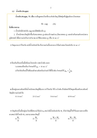 2
1.2 นํ้าหนัก (Weight)
นํ้าหนัก (Weight, W

) คือ แรงดึงดูดของโลกที่กระทําต่อวัตถุ มีทิศพุ่งเข้าสู่ศูนย์กลางโลกเสมอ
W mg
 
(N)
สิ่งที่ควรทราบ
1. นํ้าหนักมีค่าเท่ากับ mg และมีทิศเดียวกับ g

2. นํ้าหนักของวัตถุมีค่าขึ้นกับขนาดของ g

แต่ละบริเวณต่างๆ มีขนาดของ g

แตกต่างกันตามตําแหน่งทาง
ภูมิศาสตร์ เพื่อความง่ายในการคํานวณ จะใช้ขนาดของ g

เป็น 10 2
m / s
2 วัตถุมวล 65 กิโลกรัม จะมีนํ้าหนักเท่าใด ถ้าความเร่งเนื่องจากแรงโน้มถ่วงของโลกเท่ากับ 10 2
m / s
3 ก้อนหินก้อนหนึ่งเมื่อชั่งบนโลกหนัก 1200 นิวตัน จงหา
1.มวลของก้อนหิน กําหนดให้ Eg  10 2
m / s
2.ถ้านําหินก้อนนี้ไปชั่งบนผิวดวงจันทร์จะอ่านค่าได้กี่นิวตัน กําหนดให้ M E
1
g g
6

4 เมื่ออยู่บนดวงจันทร์ชั่งนํ้าหนักของวัตถุที่มีมวล 10 กิโลกรัม ได้16 นิวตัน ถ้าปล่อยให้วัตถุตกที่บนผิวดวงจันทร์
วัตถุมีความเร่งเท่าใด
1) 1.6 m/s2
2) 3.2 m/s2
3) 6.4 m/s2
4) 9.6 m/s2
5 วัตถุอันหนึ่งเมื่ออยู่บนโลกที่มีสนามโน้มถ่วง g พบว่ามีนํ้าหนักเท่ากับ W1 ถ้านําวัตถุนี้ไปไว้บนดาวเคราะห์อีก
ดวงพบว่ามีนํ้าหนัก W2 จงหามวลของวัตถุนี้
1) 1W
g
2) 2W
g
3) 1 2W W
g

4) 1 2W W
g

 