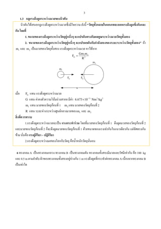 3
1.3 กฎแรงดึงดูดระหว่างมวลของนิวตัน
นิวตันได้เสนอกฎแรงดึงดูดระหว่างมวลซึ่งมีใจความ ดังนี้ “วัตถุทั้งหลายในเอกภพจะออกแรงดึงดูดซึ่งกันและ
กัน โดยที่
1. ขนาดของแรงดึงดูดระหว่างวัตถุคู่หนึ่งๆ จะแปรผันตรงกับผลคูณระหว่างมวลวัตถุทั้งสอง
2. ขนาดของแรงดึงดูดระหว่างวัตถุคู่หนึ่งๆ จะแปรผกผันกับกําลังสองของระยะระหว่างวัตถุทั้งสอง” ถ้า
1m และ 2m เป็นมวลของวัตถุทั้งสอง แรงดึงดูดระหว่างมวล หาได้จาก
1 2
G 2
Gm m
F
R

R
2m
1m
GF GF
เมื่อ GF แทน แรงดึงดูดระหว่างมวล
G แทน ค่าคงตัวความโน้มถ่วงสากล มีค่า 11 2 2
6.673 10 Nm /kg

1m แทน มวลของวัตถุก้อนที่ 1 2m แทน มวลของวัตถุก้อนที่ 2
R แทน ระยะห่างระหว่างศูนย์กลางมวลของ 1m และ 2m
สิ่งที่ควรทราบ
1.แรงดึงดูดระหว่างมวลจะเป็น แรงกระทําร่วม โดยที่มวลของวัตถุก้อนที่ 1 ดึงดูดมวลของวัตถุก้อนที่ 2
และมวลของวัตถุก้อนที่ 2 ก็จะดึงดูดมวลของวัตถุก้อนที่ 1 ด้วยขนาดของแรงเท่ากันในแนวเดียวกัน แต่ทิศตรงกัน
ข้าม นั่นคือ แรงคู่กิริยา – ปฏิกิริยา
2.แรงดึงดูดระหว่างมลของโลกกับวัตถุ คือนํ้าหนักวัตถุนั่นเอง
6 ทรงกลม A เป็นทรงกลมกลวง ทรงกลม B เป็นทรงกลมตัน ทรงกลมทั้งสองมีมวลและรัศมีเท่ากัน คือ 100 kg
และ 0.5 m ตามลําดับ ผิวของทรงกลมทั้งสองอยู่ห่างกัน 1 m แรงดึงดูดที่กระทําต่อทรงกลม A เนื่องจากทรงกลม B
เป็นเท่าใด
 