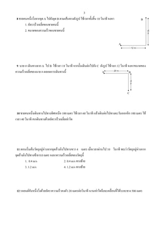 3
8 ชายคนหนึ่งวิ่งจากจุด A ไปยังจุด B ตามเส้นทางดังรูป ใช้เวลาทั้งสิ้น 10 วินาที จงหา
1. อัตราเร็วเฉลี่ยของชายคนนี้
2. ขนาดของความเร็วของชายคนนี้
9 นาย ก เดินทางจาก A ไป B ใช้เวลา 18 วินาที จากนั้นเดินต่อไปยัง C ดังรูป ใช้เวลา 12 วินาที จงหาขนาดของ
ความเร็วเฉลี่ยของนาย ก ตลอดการเดินทางนี้
10 ชายคนหนึ่งเดินทางไปทางทิศเหนือ 100 เมตร ใช้เวลา 60 วินาที แล้วเดินต่อไปทางตะวันออกอีก 100 เมตร ใช้
เวลา 40 วินาที เขาเดินทางด้วยอัตราเร็วเฉลี่ยเท่าใด
11 ตอนเริ่มต้นวัตถุอยู่ห่างจากจุดอ้างอิงไปทางขวา 4 เมตร เมื่อเวลาผ่านไป 10 วินาที พบว่าวัตถุอยู่ห่างจาก
จุดอ้างอิงไปทางซ้าย 8.0 เมตร จงหาความเร็วเฉลี่ยของวัตถุนี้
1. 0.4 m/s 2. 0.4 m/s ทางซ้าย
3. 1.2 m/s 4. 1.2 m/s ทางซ้าย
12 รถยนต์คันหนึ่งวิ่งด้วยอัตราความเร็วคงตัว 20 เมตรต่อวินาที นานเท่าใดจึงจะเคลื่อนที่ได้ระยะทาง 500 เมตร
A
B
12 m
16m
A B20 m
10m
C
 