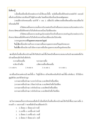 สิ่งที่ควรรู้
1.เมื่อคลื่นเคลื่อนที่มาถึงรอยต่อระหว่างนํ้าลึกและนํ้าตื้น จะมีคลื่นเคลื่อนที่หักเหผ่านรอยต่อไป และจะมี
คลื่นส่วนหนึ่งเกิดการสะท้อนเข้าไปสู่ตัวกลางเดิม โดยคลื่นสะท้อนนั้นจะมีแอมพลิจูดลดลง
2.สมบัติการหักเหของคลื่น จะทําให้ v และ  เปลี่ยนไป แต่ทิศการเคลื่อนที่ของคลื่นอาจจะเปลี่ยนไป
หรือคงเดิมก็ได้
-ถ้าทิศของคลื่นตกกระทบตั้งฉากกับรอยต่อหรือหน้าคลื่นตกกระทบขนานกับรอยต่อระหว่าง
ตัวกลาง ทิศของคลื่นที่หักเหผ่านไปในอีกตัวกลางหนึ่งจะไม่เปลี่ยนแปลง
-ถ้าทิศของคลื่นตกกระทบทํามุมกับรอยต่อหรือหน้าคลื่นตกกระทบทํามุมกับรอยต่อระหว่าง
ตัวกลาง ทิศของคลื่นที่หักเหผ่านไปในอีกตัวกลางหนึ่งจะเปลี่ยนแปลงไปจากเดิม
3.จากกฎของสเนลล์ถ้ามุมตกกระทบมากกว่าศูนย์
ในนํ้าลึก คลื่นจะมีความเร็วมาก ความยาวคลื่นมาก มุมตกกระทบหรือมุมหักเหจะมาก
ในนํ้าตื้น คลื่นจะมีความเร็วน้อย ความยาวคลื่นน้อย มุมตกกระทบหรือมุมหักเหจะน้อย
10 คลื่นผิวนํ้าเคลื่อนที่จากบริเวณนํ้าลึกไปยังบริเวณนํ้าตื้นโดยหน้าคลื่นตกกระทบขนานกับบริเวณรอยต่อคลื่นใน
บริเวณทั้งสองมีค่าใดบ้างที่เท่ากัน
ก.ความถี่ของคลื่น ข.ความยาวคลื่น
ค.อัตราเร็วคลื่น ง.ทิศการเคลื่อนที่ของคลื่น
1. ก. และ ข. 2. ข และ ค. 3. ค. และ ง. 4. ก. และ ง.
11 คลื่นหน้าตรงแผ่จากบริเวณนํ้าตื้น A ไปสู่นํ้าลึก B แล้วสะท้อนกลับเข้าบริเวณนํ้าตื้น (เท่าเดิม) C ถ้าไม่มีการ
สูญเสียใดๆ เลย ข้อใดกล่าวถูก
1.ความยาวคลื่นบริเวณ C มากกว่าบริเวณ A และทิศหน้าคลื่นเปลี่ยน
2.ความยาวคลื่นบริเวณ C น้อยกว่าบริเวณ A และทิศหน้าคลื่นไม่เปลี่ยน
3.ความยาวคลื่นบริเวณ C เท่ากับบริเวณ A และทิศหน้าคลื่นเปลี่ยน
4.ความยาวคลื่นบริเวณ C เท่ากับบริเวณ A และทิศหน้าคลื่นไม่เปลี่ยน
12 ในการทดลองเรื่องการหักเหของคลื่นผิวนํ้า เมื่อคลื่นผิวนํ้าเคลื่อนที่จากบริเวณนํ้าลึกไปนํ้าตื้นความยาวคลื่น 
ความเร็ว v และความถี่ f ของคลื่นผิวนํ้าจะเปลี่ยนอย่างไร
1.  น้อยลง v น้อยลง แต่ f คงที่
2.  มากขึ้น v มากขึ้น แต่ f คงที่
3.  น้อยลง f มากขึ้น แต่ v คงที่
4.  น้อยลง f น้อยลง แต่ v คงที่
 