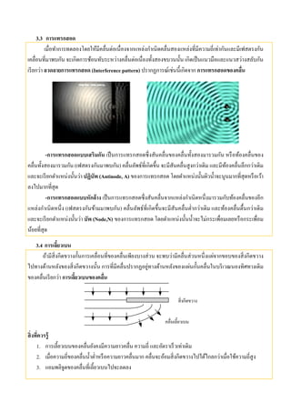 3.3 การแทรกสอด
เมื่อทําการทดลองโดยให้มีคลื่นต่อเนื่องจากแหล่งกําเนิดคลื่นสองแหล่งที่มีความถี่เท่ากันและมีเฟสตรงกัน
เคลื่อนที่มาพบกัน จะเกิดการซ้อนทับระหว่างคลื่นต่อเนื่องทั้งสองขบวนนั้น เกิดเป็นแนวมือและแนวสว่างสลับกัน
เรียกว่า ลวดลายการแทรกสอด (Interference pattern) ปรากฏการณ์เช่นนี้เกิดจาก การแทรกสอดของคลื่น
-การแทรกสอดแบบเสริมกัน เป็นการแทรกสอดซึ่งสันคลื่นของคลื่นทั้งสองมารวมกัน หรือท้องคลื่นของ
คลื่นทั้งสองมารวมกัน (เฟสตรงกันมาพบกัน) คลื่นลัพธ์ที่เกิดขึ้น จะมีสันคลื่นสูงกว่าเดิม และมีท้องคลื่นลึกกว่าเดิม
และจะเรียกตําแหน่งนั้นว่า ปฏิบัพ (Antinode, A) ของการแทรกสอด โดยตําแหน่งนั้นผิวนํ้าจะนูนมากที่สุดหรือเว้า
ลงไปมากที่สุด
-การแทรกสอดแบบหักล้าง เป็นการแทรกสอดซึ่งสันคลื่นจากแหล่งกําเนิดหนึ่งมารวมกับท้องคลื่นของอีก
แหล่งกําเนิดหนึ่ง (เฟสตรงกันข้ามมาพบกัน) คลื่นลัพธ์ที่เกิดขึ้นจะมีสันคลื่นตํ่ากว่าเดิม และท้องคลื่นตื้นกว่าเดิม
และจะเรียกตําแหน่งนั้นว่า บัพ (Node,N) ของการแทรกสอด โดยตําแหน่งนั้นนํ้าจะไม่กระเพื่อมเลยหรือกระเพื่อม
น้อยที่สุด
3.4 การเลี้ยวเบน
ถ้ามีสิ่งกีดขวางกั้นการเคลื่อนที่ของคลื่นเพียงบางส่วน จะพบว่ามีคลื่นส่วนหนึ่งแผ่จากขอบของสิ่งกีดขวาง
ไปทางด้านหลังของสิ่งกีดขวางนั้น การที่มีคลื่นปรากฏอยู่ทางด้านหลังของแผ่นกั้นคลื่นในบริเวณนองทิศทางเดิม
ของคลื่นเรียกว่า การเลี้ยวเบนของคลื่น
สิ่งกีดขวาง
คลื่นเลี้ยวเบน
สิ่งที่ควรรู้
1. การเลี้ยวเบนของคลื่นยังคงมีความยาวคลื่น ความถี่ และอัตราเร็วเท่าเดิม
2. เมื่อความถี่ของคลื่นนํ้าตํ่าหรือความยาวคลื่นมาก คลื่นจะอ้อมสิ่งกีดขวางไปได้ไกลกว่าเมื่อใช้ความถี่สูง
3. แอมพลิจูดของคลื่นที่เลี้ยวเบนไปจะลดลง
 