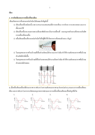 1
เสียง
1. การเกิดเสียงและการเคลื่อนที่ของเสียง
เสียงเกิดจากการสั่นของแหล่งกําเนิด มีลักษณะสําคัญดังนี้
o เสียงเป็นคลื่นชนิดหนึ่ง เพราะสามารถแสดงสมบัติการสะท้อน การหักเห การแทรกสอด และการ
เลี้ยวเบนได้
o เสียงเป็นคลื่นกล ตามยาวเพราะต้องอาศัยตัวกลางในการเคลื่อนที่ และอนุภาคตัวกลางสั่นขนานกับทิศ
การเคลื่อนที่ของคลื่น
o คลื่นเสียงเคลื่อนที่จากแหล่งกําเนิดไปถึงผู้ฟังได้เกิดจากการสั่นของตัวกลาง ดังรูป
o โมเลกุลของอากาศในบริเวณที่เป็นส่วนอัดจะมีจํานวนมากกว่าเดิม ทําให้ความดันของอากาศที่บริเวณ
ส่วนอัดมีค่าเพิ่มขึ้น
o โมเลกุลของอากาศในบริเวณที่เป็นส่วนขยายจะมีจํานวนน้อยกว่าเดิม ทําให้ความดันของอากาศที่บริเวณ
ส่วนขยายมีค่าลดลง
ความดันการกระจัด
ระยะทาง
ระยะทาง
อัด อัด อัด
ขยาย ขยาย
1. เมื่อคลื่นเสียงเคลื่อนที่ผ่านอากาศ กราฟระหว่างความดันของอากาศ ณ ตําแหน่งต่างๆ ตามแนวการเคลื่อนที่ของ
เสียง และกราฟระหว่างการกระจัดของอนุภาคอากาศตามแนวการเคลื่อนที่ของเสียงจะเป็นดังรูปข้อใด
1. 2. 3. 4.
ความดัน
ระยะทาง
การกระจัด
ระยะทาง
ความดัน
ระยะทาง
การกระจัด
ระยะทาง
ความดัน
ระยะทาง
การกระจัด
ระยะทาง
ความดัน
ระยะทาง
การกระจัด
ระยะทาง
 