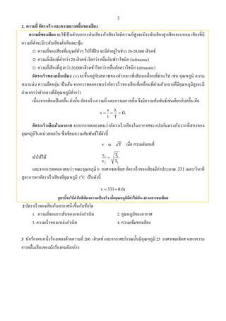 2
2. ความถี่ อัตราเร็ว และความยาวคลื่นของเสียง
ความถี่ของเสียง จะใช้เป็นตัวบอกระดับเสียง ถ้าเสียงใดมีความถี่สูงจะมีระดับเสียงสูงเสียงจะแหลม เสียงที่มี
ความถี่ตํ่าจะมีระดับเสียงตํ่าเสียงจะทุ้ม
o ความถี่ของเสียงที่มนุษย์ทั่วๆ ไปได้ยิน จะมีค่าอยู่ในช่วง 20-20,000 เฮิรตซ์
o ความถี่เสียงที่ตํ่ากว่า 20 เฮิรตซ์ เรียกว่า คลื่นอินฟราโซนิก (infrasonic)
o ความถี่เสียงที่สูงกว่า 20,000 เฮิรตซ์ เรียกว่า คลื่นอัลตราโซนิก (ultrasonic)
อัตราเร็วของคลื่นเสียง (v) จะขึ้นอยู่กับสภาพของตัวกลางที่เสียงเคลื่อนที่ผ่านไป เช่น อุณหภูมิ ความ
หนาแน่น ความยืดหยุ่น เป็นต้น จากการทดลองพบว่าอัตราเร็วของเสียงที่เคลื่อนที่ผ่านตัวกลางที่มีอุณหภูมิสูงจะมี
ค่ามากกว่าตัวกลางที่มีอุณหภูมิตํ่ากว่า
เนื่องจากเสียงเป็นคลื่น ดังนั้น อัตราเร็ว ความถี่ และความยาวคลื่น จึงมีความสัมพันธ์เช่นเดียวกับคลื่น คือ
s
v f
t T

   
อัตราเร็วเสียงในอากาศ จากการทดลองพบว่าอัตราเร็วเสียงในอากาศจะแปรผันตรงกับรากที่สองของ
อุณหภูมิในหน่วยเคลวิน ซึ่งเขียนความสัมพันธ์ได้ดังนี้
v T เมื่อ ความดันคงที่
ทําให้ได้ 1 1
2 2
v T
v T

และจากการทดลองพบว่า ขณะอุณหภูมิ 0 องศาเซลเซียส อัตราเร็วของเสียงมีค่าประมาณ 331 เมตร/วินาที
สูตรการหาอัตราเร็วเสียงที่อุณหภูมิ 0
t C เป็นดังนี้
v 331 0.6t 
สูตรนี้จะให้ค่าใกล้เคียงความเป็นจริง เมื่ออุณหภูมิมีค่าไม่เกิน 45 องศาเซลเซียส
2 อัตราเร็วของเสียงในอากาศนิ่งขึ้นกับข้อใด
1. ความถี่ของการสั่นของแหล่งกําเนิด 2. อุณหภูมิของอากาศ
3. ความเร็วของแหล่งกําเนิด 4. ความเข้มของเสียง
3 นักร้องคนหนึ่งร้องเพลงด้วยความถี่ 200 เฮิรตซ์ และอากาศบริเวณนั้นมีอุณหภูมิ 25 องศาเซลเซียส จงหาความ
ยาวคลื่นเสียงของนักร้องคนดังกล่าว
 