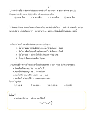 4
13 รถยนต์คันหนึ่งวิ่งด้วยอัตราเร็วเฉลี่ย 80 กิโลเมตรต่อชั่วโมง จากเมือง A ไปเมือง B ที่อยู่ห่างกัน 200
กิโลเมตร ถ้าออกเดินทางเวลา 06.00 นาฬิกา จะถึงปลายทางเวลาเท่าใด
1) 07.50 นาฬิกา 2) 08.05 นาฬิกา 3) 08.30 นาฬิกา 4) 08.50 นาฬิกา
14 เด็กคนหนึ่งออกกําลังกายด้วยการวิ่งด้วยอัตราเร็ว 6 เมตรต่อวินาที เป็นเวลา 1 นาที วิ่งด้วยอัตราเร็ว5 เมตรต่อ
วินาทีอีก 1 นาที แล้วเดินด้วยอัตราเร็ว 1 เมตรต่อวินาที อีก 1 นาที จงหาอัตราเร็วเฉลี่ยในช่วงเวลา 3 นาทีนี้
15 ข้อใดต่อไปนี้เป็นการเคลื่อนที่ที่มีขนาดการกระจัดน้อยที่สุด
1. เดินไปทางขวาด้วยอัตราเร็วคงตัว 3 เมตรต่อวินาที เป็นเวลา 4 วินาที
2. เดินไปทางซ้ายด้วยอัตราเร็วคงตัว 4 เมตรต่อวินาที เป็นเวลา 3 วินาที
3. เดินไปทางขวา 10 เมตร แล้วเดินย้อนกลับมาทางซ้าย 2 เมตร
4. ทั้งสามข้อ มีขนาดการกระจัดเท่ากันหมด
16 หนูตัวหนึ่งวิ่งรอบสระนํ้าเป็นวงกลมที่มีเส้นผ่านศูนย์กลาง 14 เมตร ใช้เวลา 2 นาที ก็ครบรอบพอดี
ก. อัตราเร็วเฉลี่ยของหนูเท่ากับ 0 เมตรต่อวินาที
ข. ความเร็วเฉลี่ยของหนูเท่ากับ 22 เมตรต่อวินาที
ค. ขณะวิ่งได้ครึ่งรอบจะได้การกระจัดเท่ากับ 14 เมตร
ง. ขณะวิ่งได้1/4 รอบจะได้การกระจัดประมาณ 9.9 เมตร
ข้อความใดถูกต้อง
1. ค. และ ง. 2. ข. ค. และ ง. 3. ก. ค. และ ง. 4. ถูกทุกข้อ
สิ่งที่ควรรู้
การเปลี่ยนหน่วย h/km เป็น s/m ทําได้ดังนี้
18
5
vv h/kms/m 
 