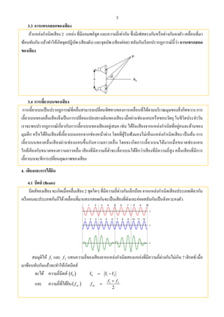 5
3.3 การแทรกสอดของเสียง
ถ้าแหล่งกําเนิดเสียง 2 แหล่ง ที่มีแอมพลิจูด และความถี่เท่ากัน ซึ่งมีเฟสตรงกันหรือต่างกันคงตัว เคลื่อนที่มา
ซ้อนทับกัน แล้วทําให้เกิดจุดปฎิบัพ (เสียงดัง) และจุดบัพ (เสียงค่อย) สลับกันเรียกปรากฏการณ์นี้ว่า การแทรกสอด
ของเสียง
d
s1
s2

A0
P
3.4 การเลี้ยวเบนของเสียง
การเลี้ยวเบนเป็นปรากฏการณ์ที่คลื่นสามารถเปลี่ยนทิศทางของการเคลื่อนที่ได้ตามบริเวณมุมของสิ่งกีดขวาง การ
เลี้ยวเบนของคลื่นเสียงจึงเป็นการเปลี่ยนแปลงทางเดินของเสียง เมื่อผ่านช่องแคบหรือขอบวัตถุ ในชีวิตประจําวัน
เราจะพบปรากฏการณ์เกี่ยวกับการเลี้ยวเบนของเสียงอยู่เสมอ เช่น ได้ยินเสียงจากแหล่งกําเนิดที่อยู่คนละด้านของ
มุมตึก หรือได้ยินเสียงที่เลี้ยวเบนออกจากช่องหน้าต่าง โดยที่ผู้รับฟังมองไม่เห็นแหล่งกําเนิดเสียง เป็นต้น การ
เลี้ยวเบนของคลื่นเสียงผ่านช่องแคบขึ้นกับความยาวคลื่น โดยจะเกิดการเลี้ยวเบนได้มากเมื่อขนาดช่องแคบ
ใกล้เคียงกับขนาดของความยาวคลื่น เสียงที่มีความถี่ตํ่าจะเลี้ยวเบนได้ดีกว่าเสียงที่มีความถี่สูง คลื่นเสียงที่มีการ
เลี้ยวเบนจะทีการเปลี่ยนคุณภาพของเสียง
4. เสียงและการได้ยิน
4.1 บีตส์ (Beats)
บีตส์ของเสียง จะเกิดเมื่อคลื่นเสียง 2 ชุดใดๆ ที่มีความถี่ต่างกันเล็กน้อย จากแหล่งกําเนิดเสียงประเภทเดียวกัน
หรือคนละประเภทกันก็ได้เคลื่อนที่มาแทรกสอดกันจะเป็นเสียงที่ดังและค่อยสลับกันเป็นจังหวะคงตัว
1 2 3 4 5 6 7 8 9 10
1 2 3 4 5 6 7 8 9 10 11 12
t
t
t
สมมุติให้ 1f และ 2f แทนความถี่ของเสียงจากแหล่งกําเนิดสองแหล่งที่มีความถี่ต่างกันไม่เกิน 7 เฮิรตซ์ เมื่อ
มาซ้อนทับกันแล้วจะทําให้เกิดบีตส์
จะได้ ความถี่บีตส์  bf b 1 2f f f 
และ ความถี่ที่ได้ยิน avf
2
21 ff
fav


 