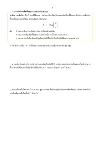 7
4.3 ระดับความเข้มเสียง (Sound Intensity Level)
ระดับความเข้มเสียง คือ ปริมาณที่ใช้บอกความดังของเสียง โดยเทียบความเข้มเสียงที่ต้องการวัด กับความเข้มเสียง
ที่ค่อยที่สุดที่คนปกติได้ยิน มีความสัมพันธ์ดังสมการ







0
log10
I
I

เมื่อ  แทน ระดับความเข้มเสียง มีหน่วยเป็น เดซิเบล (dB)
I แทน ความเข้มเสียงที่ต้องการวัด มีหน่วยเป็นวัตต์ต่อตารางเมตร (W/m2
)
0I แทน ความเข้มเสียงที่ค่อยที่สุดที่คนปกติได้ยิน มีหน่วยเป็นวัตต์ต่อตารางเมตร (W/m2
)
10 เสียงที่มีความเข้ม 7
10
วัตต์ต่อตารางเมตร จะมีระดับความเข้มเสียงเท่าใด (50 dB)
11 ณ จุดหนึ่ง เสียงจากเครื่องจักรมีระดับความเข้มเสียงวัดได้50 เดซิเบล จงหาความเข้มเสียงจากเครื่องจักร ณ จุด
นั้น กําหนดให้มีความเข้มเสียงที่เริ่มได้ยินเป็น 12
10
วัตต์ต่อตารางเมตร 7 2
(10 W/m )
12 ประตูห้องหนึ่งมีขนาดกว้าง 0.5 เมตร สูง 2.0 เมตร ที่หน้าประตูมีระดับความเข้มเสียง 60 เดซิเบล จงหากําลัง
ของเสียงที่ผ่านเข้าห้องนี้ ( 6 2
10 W/m
)
 