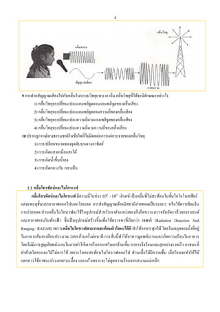 4
9 การฝากสัญญาณเสียงไปกับคลื่นในระบบวิทยุแบบ เอ เอ็ม คลื่นวิทยุที่ได้จะมีลักษณะอย่างไร
1) คลื่นวิทยุจะเปลี่ยนแปลงแอมพลิจูดตามแอมพลิจูดของคลื่นเสียง
2) คลื่นวิทยุจะเปลี่ยนแปลงแอมพลิจูดตามความถี่ของคลื่นเสียง
3) คลื่นวิทยุจะเปลี่ยนแปลงความถี่ตามแอมพลิจูดของคลื่นเสียง
4) คลื่นวิทยุจะเปลี่ยนแปลงความถี่ตามความถี่ของคลื่นเสียง
10 ปรากฏการณ์ทางธรรมชาติในข้อใดที่ไม่มีผลต่อการแผ่กระจายของคลื่นวิทยุ
1) การเปลี่ยนขนาดของจุดดับบนดวงอาทิตย์
2) การเกิดแสงเหนือแสงใต้
3) การเกิดนํ้าขึ้นนํ้าลง
4) การเกิดกลางวัน กลางคืน
2.2 คลื่นโทรทัศน์และไมโครเวฟ
คลื่นโทรทัศน์และไมโครเวฟ มีความถี่ในช่วง 8 11
10 10 เฮิรตซ์ เป็นคลื่นที่ไม่สะท้อนในชั้นไอโอโนสเฟียร์
แต่จะทะลุชั้นบรรยากาศออกไปนอกโลกเลย การส่งสัญญาณต้องมีสถานีถ่ายทอดเป็นระยะๆ หรือใช้ดาวเทียมใน
การถ่ายทอด ส่วนคลื่นไมโครเวฟจะใช้ในอุปกรณ์สําหรับหาตําแหน่งของสิ่งกีดขวาง ตรวจจับอัตราเร็วของรถยนต์
และอากาศยานในท้องฟ้า ซึ่งเป็นอุปกรณ์สร้างขึ้นเพื่อใช้ตรวจหาที่เรียกว่า เรดาร์ (Radiation Detection And
Ranging : RADAR) เพราะคลื่นไมโครเวฟสามารถสะท้อนผิวโลหะได้ดี ทําให้อาหารสุกได้โดยโมเลกุลของนํ้าที่อยู่
ในอาหารสั่นสะเทือนประมาณ 2450 ล้านครั้งต่อนาที การสั่นนี้ทําให้อาหารดูดพลังงานและเกิดความร้อนในอาหาร
โดยไม่มีการสูญเสียพลังงานในการทําให้เตาหรืออากาศในเตาร้อนขึ้น อาหารจึงร้อนและสุกอย่างรวดเร็ว ภาชนะที่
ทําด้วยโลหะและไม้ไม่ควรใช้ เพราะโลหะสะท้อนไมโครเวฟออกไป ส่วนเนื้อไม้มีความชื้น เมื่อร้อนจะทําให้ไม้
แตกควรใช้ภาชนะประเภทกระเบื้อง และแก้วเพราะจะไม่ดูดความร้อนจากสนามแม่เหล็ก
 