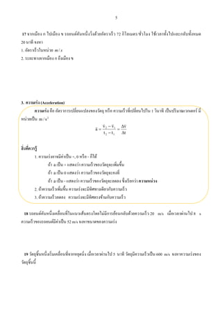 5
17 จากเมือง ก ไปเมือง ข รถยนต์คันหนึ่งวิ่งด้วยอัตราเร็ว 72 กิโลเมตร/ชั่วโมง ใช้เวลาทั้งไปและกลับทั้งหมด
20 นาที จงหา
1. อัตราเร็วในหน่วย sm/
2. ระยะทางจากเมือง ก ถึงเมือง ข
3. ความเร่ง (Acceleration)
ความเร่ง คือ อัตราการเปลี่ยนแปลงของวัตถุ หรือ ความเร็วที่เปลี่ยนไปใน 1 วินาที เป็นปริมาณเวกเตอร์ มี่
หน่วยเป็น 2
s/m
t
v
tt
vv
a
12
12








สิ่งที่ควรรู้
1. ความเร่งอาจมีค่าเป็น +, 0 หรือ - ก็ได้
ถ้า a เป็น + แสดงว่า ความเร็วของวัตถุจะเพิ่มขึ้น
ถ้า a เป็น 0 แสดงว่า ความเร็วของวัตถุจะคงที่
ถ้า a เป็น - แสดงว่า ความเร็วของวัตถุจะลดลง ซึ่งเรียกว่า ความหน่วง
2. ถ้าความเร็วเพิ่มขึ้น ความเร่งจะมีทิศทางเดียวกับความเร็ว
3. ถ้าความเร็วลดลง ความเร่งจะมีทิศตรงข้ามกับความเร็ว
18 รถยนต์คันหนึ่งเคลื่อนที่ในแนวเส้นตรงโดยไม่มีการย้อนกลับด้วยความเร็ว 20 m/s เมื่อเวลาผ่านไป 8 s
ความเร็วของรถยนต์มีค่าเป็น 52 m/s จงหาขนาดของความเร่ง
19 วัตถุชิ้นหนึ่งเริ่มเคลื่อนที่จากหยุดนิ่ง เมื่อเวลาผ่านไป 5 นาที วัตถุมีความเร็วเป็น 600 m/s จงหาความเร่งของ
วัตถุชิ้นนี้
 