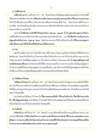 5
2.3 รังสีอินฟราเรด
รังสีอินฟราเรด มีความถี่ในช่วง 11 14
10 10 เฮิรตซ์ เกิดจากวัตถุที่มีอุณหภูมิสูงโดยมนุษย์สามารถรับรังสีนี้
ได้โดยประสาทสัมผัสทางผิวหนัง รังสีอินฟราเรดมีความสามารถทะลุผ่านเมฆหมอกที่หนาได้มากกว่าแสงธรรมดา
จึงทําให้รังสีอินฟราเรดมาใช้ในการศึกษาสภาพแวดล้อมและลักษณะพื้นผิวโลก โดยการถ่ายภาพพื้นโลกจาก
ดาวเทียม ส่วนนักธรณีวิทยาก็อาศัยการถ่ายภาพจากดาวเทียมด้วยรังสีอินฟราเรดในการสํารวจหาแหล่งนํ้ามันแร่
ธาตุ และชนิดต่างๆ ของหินได้
นอกจากนี้รังสีอินฟราเรดยังใช้ในรีโมทคอนโทรล (Remote control) ซึ่งเป็นอุปกรณ์ควบคุมระยะไกลใน
กรณีนี้รังสีอินฟราเรดจะเป็นตัวนําคําสั่งจากอุปกรณ์ควบคุมไปยังเครื่องรับ และใช้รังสีอินฟราเรดเป็นพาหะนํา
สัญญาณในเส้นใยนําแสง (Optical fiber) ปัจจุบันทางการทหารได้นํารังสีอินฟราเรดนี้มาใช้ในการควบคุมการ
เคลื่อนที่ของอาวุธนําวิถีให้เคลื่อนที่ไปยังเป้ าหมายได้อย่างแม่นยํา
2.4 แสง
แสง มีความถี่ประมาณ 14
10 เฮิรตซ์ มีความยาวคลื่น 400nm-700nm มนุษย์สามารถรับรู้แสงได้ด้วยประสาท
สัมผัสทางตา โดยจะเห็นเป็นสีต่างๆ เรียงจากความถี่มากไปน้อย คือ ม่วง คราม นํ้าเงิน เขียวเหลือง แสด แดง ส่วน
ใหญ่แสงจะเกิดจากวัตถุที่มีอุณหภูมิสูงมากๆ ซึ่งจะส่งออกมาพร้อมๆ กันหลายความถี่ เมื่อมีอุณหภูมิยิ่งสูงความถี่
แสงที่เปล่งออกมาก็ยิ่งมาก นักวิทยาศาสตร์จึงใช้สีแสงของดาวฤกษ์ในการบอกว่าดาวฤกษ์ดวงใดมีอุณหภูมิสูงกว่า
กัน เช่น ดาวฤกษ์สีนํ้าเงินจะมีอุณหภูมิสูงกว่าดาวฤกษ์สีเหลือง, เปลวไฟจากเตาแก๊สซึ่งมีอุณหภูมิสูงจะเกิดสีนํ้าเงิน
หรือสีม่วง แต่ไฟจากแสงเทียนซึ่งมีอุณหภูมิตํ่ากว่าจะเกิดแสงสีแดงหรือสีแสด เป็นต้น
2.5 รังสีอัลตราไวโอเลต
รังสีอัลตราไวโอเลต มีความถี่ในช่วง 15 18
10 10 เฮิรตซ์ ในธรรมชาติส่วนใหญ่มาจากดวงอาทิตย์รังสีนี้เป็น
ตัวการทําให้บรรยากาศชั้นไอโอโนสเฟียร์แตกตัวเป็นไอออนได้ดี (เพราะรังสีอัลตราไวโอเลตมีพลังงานสูงพอที่ทํา
ให้อิเล็กตรอนหลุดจากโมเลกุลอากาศ พบว่าในไอโอโนสเฟียร์มีโมเลกุลหลายชนิด เช่น โอโซนซึ่งสามารถกั้นรังสี
อัลตราไวโอเลตได้ดี)
ประโยชน์ของรังสีอัลตราไวโอเลต คือ ใช้ตรวจสอบลายมือชื่อ, ใช้รักษาโรคผิวหนัง, ใช้ฆ่าเชื้อโรคบางชนิด
ได้, ใช้ในสัญญาณกันขโมย แต่รังสีอัลตราไวโอเลตถ้าได้รับในปริมาณที่สูงอาจทําให้เกิดอันตรายต่อเซลล์ผิวหนัง
เป็นมะเร็งผิวหนัง และเป็นอันตรายต่อนัยน์ตาของมนุษย์ได
2.6 รังสีเอกซ์
รังสีเอกซ์ มีความถี่ในช่วง 17 21
10 10 เฮิรตซ์ มี 2 แบบรังสีเอกซ์มีสมบัติในการทะลุสิ่งกีดขวางหนาๆ และ
ตรวจรับได้ด้วยฟิล์ม จึงใช้ประโยชน์ในการหารอยร้าวภายในชิ้นโลหะขนาดใหญ่ ใช้ในการตรวจสอบสัมภาระของ
ผู้โดยสาร ตรวจหาอาวุธปืนหรือวัตถุระเบิดและในทางการแพทย์ใช้รังสีเอกซ์ฉายผ่านร่างกายมนุษย์ไปตกบนฟิล์ม
ในการตรวจหาความผิดปกติของอวัยวะภายใน และกระดูกของมนุษย์
 