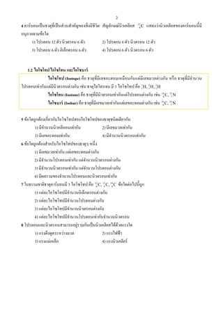 2
4 คาร์บอนเป็นธาตุที่เป็นส่วนสําคัญของสิ่งมีชีวิต สัญลักษณ์นิวเคลียส 12
6 C แสดงว่านิวเคลียสของคาร์บอนนี้มี
อนุภาคตามข้อใด
1) โปรตอน 12 ตัว นิวตรอน 6 ตัว 2) โปรตอน 6 ตัว นิวตรอน 12 ตัว
3) โปรตอน 6 ตัว อิเล็กตรอน 6 ตัว 4) โปรตอน 6 ตัว นิวตรอน 6 ตัว
1.2 ไอโซโทป ไอโซโทน และไอโซบาร์
ไอโซโทป (Isotope) คือ ธาตุที่มีเลขอะตอมเหมือนกันแต่มีเลขมวลต่างกัน หรือ ธาตุที่มีจํานวน
โปรตอนเท่ากันแต่มีนิวตรอนต่างกัน เช่น ธาตุไฮโดรเจน มี 3 ไอโซโทป คือ 1 2 3
1 1 1H, H, H
ไอโซโทน (Isotone) คือ ธาตุที่มีนิวตรอนเท่ากันแต่โปรตอนต่างกัน เช่น 14 15
6 7C, N
ไอโซบาร์ (Isobar) คือ ธาตุที่มีเลขมวลเท่ากันแต่เลขอะตอมต่างกัน เช่น 14 14
6 7C, N
5 ข้อใดถูกต้องเกี่ยวกับไอโซโทปสองไอโซโทปของธาตุชนิดเดียวกัน
1) มีจํานวนนิวคลีออนเท่ากัน 2) มีเลขมวลเท่ากัน
3) มีเลขอะตอมเท่ากัน 4) มีจํานวนนิวตรอนเท่ากัน
6 ข้อใดถูกต้องสําหรับไอโซโทปของธาตุๆ หนึ่ง
1) มีเลขมวลเท่ากัน แต่เลขอะตอมต่างกัน
2) มีจํานวนโปรตอนเท่ากัน แต่จํานวนนิวตรอนต่างกัน
3) มีจํานวนนิวตรอนเท่ากัน แต่จํานวนโปรตอนต่างกัน
4) มีผลรวมของจํานวนโปรตอนและนิวตรอนเท่ากัน
7 ในธรรมชาติธาตุคาร์บอนมี 3 ไอโซโทป คือ 12 13 14
6 6 6C, C, C ข้อใดต่อไปนี้ถูก
1) แต่ละไอโซโทปมีจํานวนอิเล็กตรอนต่างกัน
2) แต่ละไอโซโทปมีจํานวนโปรตอนต่างกัน
3) แต่ละไอโซโทปมีจํานวนนิวตรอนต่างกัน
4) แต่ละไอโซโทปมีจํานวนโปรตอนเท่ากับจํานวนนิวตรอน
8 โปรตอนและนิวตรอนสามารถอยู่รวมกันเป็นนิวเคลียสได้ด้วยแรงใด
1) แรงดึงดูดระหว่างมวล 2) แรงไฟฟ้า
3) แรงแม่เหล็ก 4) แรงนิวเคลียร์
 