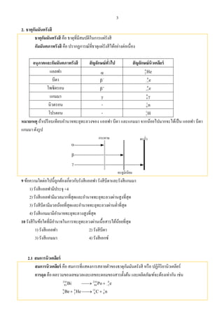 3
2. ธาตุกัมมันตรังสี
ธาตุกัมมันตรังสี คือ ธาตุที่มีสมบัติในการแผ่รังสี
กัมมันตภาพรังสี คือ ปรากฏการณ์ที่ธาตุแผ่รังสีได้อย่างต่อเนื่อง
อนุภาคและกัมมันตภาพรังสี สัญลักษณ์ทั่วไป สัญลักษณ์นิวเคลียร์
แอลฟา 
4
2 He
บีตา 

0
1e
โพซิตรอน 

0
1e
แกมมา 
0
0 
นิวตรอน - 1
0 n
โปรตอน - 1
1H
หมายเหตุ ถ้าเปรียบเทียบอํานาจทะลุทะลวงของ แอลฟา บีตา และแกมมา จากน้อยไปมากจะได้เป็น แอลฟา บีตา
แกมมา ดังรูป
9 ข้อความใดต่อไปนี้ถูกต้องเกี่ยวกับรังสีแอลฟา รังสีบีตาและรังสีแกมมา
1) รังสีแอลฟามีประจุ +4
2) รังสีแอลฟามีมวลมากที่สุดและอํานาจทะลุทะลวงผ่านสูงที่สุด
3) รังสีบีตามีมวลน้อยที่สุดและอํานาจทะลุทะลวงผ่านตํ่าที่สุด
4) รังสีแกมมามีอํานาจทะลุทะลวงสูงที่สุด
10 รังสีในข้อใดที่มีอํานาจในการทะลุทะลวงผ่านเนื้อสารได้น้อยที่สุด
1) รังสีแอลฟา 2) รังสีบีตา
3) รังสีแกมมา 4) รังสีเอกซ์
2.1 สมการนิวเคลียร์
สมการนิวเคลียร์ คือ สมการที่แสดงการสลายตัวของธาตุกัมมันตรังสี หรือ ปฏิกิริยานิวเคลียร์
การดุล คือ ผลรวมของเลขมวลและเลขอะตอมของสารตั้งต้น และผลิตภัณฑ์จะต้องเท่ากัน เช่น
210 210 0
83 84 1Bi Po e 
9 4 12 1
4 2 6 0Be He C n  
 
