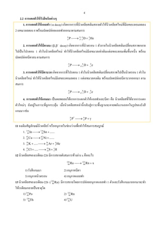4
2.2 การแตกตัวให้รังสีชนิดต่างๆ
1. การแตกตัวให้แอลฟา ( decay) เกิดจากการที่นิวเคลียสเดิมสลายตัวให้นิวเคลียสใหม่ที่มีเลขอะตอมลดลง
2 เลขมวลลดลง 4 พร้อมปลดปล่อยแอลฟาออกมาตามสมการ
A A 4 4
Z Z 2 2P D He
 
2. การแตกตัวให้บีตาลบ ( , 
  decay) เกิดจากการที่นิวตรอน 1 ตัวภายในนิวเคลียสเดิมเปลี่ยนสภาพกลาย
ไปเป็นโปรตอน 1 ตัวในนิวเคลียสใหม่ ทําให้นิวเคลียสใหม่มีเลขมวลเท่าเดิมแต่เลขอะตอมเพิ่มขึ้นหนึ่ง พร้อม
ปลดปล่อยบีตาลบ ตามสมการ
A A 0
Z Z 1 1P D e  
3. การแตกตัวให้บีตาบวก เกิดจากการที่โปรตอน 1 ตัวในนิวเคลียสเดิมเปลี่ยนสภาพไปเป็นนิวตรอน 1 ตัวใน
นิวเคลียสใหม่ ทําให้นิวเคลียสใหม่มีเลขอะตอมลดลง 1 แต่เลขมวลคงเดิม พร้อมปลดปล่อยบีตาบวกออกมา ตาม
สมการ
A A 0
Z Z 1 1P D e  
4. การแตกตัวให้แกมมา เป็นผลพลอยได้จากการแตกตัวให้แอลฟาและบีตา คือ นิวเคลียสที่ได้จากการแตก
ตัวใหม่ๆ ยังอยู่ในภาวะที่ถูกกระตุ้น เมื่อนิวเคลียสเหล่านี้กลับสู่ภาวะพื้นฐานจะคายพลังงานออกในรูปของรังสี
แกมมา เช่น
A * A
Z ZP P  
11 จงเติมสัญลักษณ์นิวเคลียร์ หรืออนุภาคในช่องว่างเพื่อทําให้สมการสมบูรณ์
1. 116 116
49 50In Sn ...... 
2. 62 62
29 28Cu Ni ...... 
3. 39 36 4
19 18 2K ..... Ar He  
4. 35 35 1
17 16 1Cl ..... S H  
12 นิวเคลียสของเรเดียม-226 มีการสลายดังสมการข้างล่าง x คืออะไร
226 222
88 86Ra Rn x 
1) รังสีแกมมา 2) อนุภาคบีตา
3) อนุภาคนิวตรอน 4) อนุภาคแอลฟา
13 นิวเคลียสของเรเดียม-226 226
88( Ra) มีการสลายโดยการปล่อยอนุภาคแอลฟา 1 ตัวและรังสีแกมมาออกมาจะทํา
ให้เรเดียมกลายเป็นธาตุใด
1)218
84 Po 2) 222
86 Rn
3) 230
90Th 4)234
92 U
 