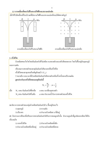 5
2.3 การเคลื่อนที่ของรังสีในสนามไฟฟ้ าและสนามแม่เหล็ก
เมื่อให้รังสีเคลื่อนที่ในบริเวณที่มีสนามไฟฟ้าและสนามแม่เหล็กจะมีทิศทางดังรูป
การเคลื่อนที่ของรังสีในสนามไฟฟ้า การเคลื่อนที่ของรังสีในสนามแม่เหล็ก
3. ครึ่งชีวิต
นิวเคลียสของไอโซโทปกัมมันตรังสีไม่เสถียร จะสลายตัวและแผ่รังสีตลอดเวลา โดยไม่ขึ้นอยู่กับอุณหภูมิ
และความดัน
ปริมาณการสลายตัวของธาตุกัมมันตรังสีจะบอกเป็นครึ่งชีวิต
ครึ่งชีวิตของธาตุแทนด้วยสัญลักษณ์ T (T1/2)
T หมายถึง ระยะเวลาที่นิวเคลียสกัมมันตรังสีสลายตัวเหลือครึ่งหนึ่งของปริมาณเดิม
สูตรสําหรับหาครึ่งชีวิตของธาตุเป็นดังนี้
0
t n
N t
N ; n
2 T
 
เมื่อ tN แทน กัมมันตรังสีที่เหลือ t แทน เวลาที่ธาตุสลายตัว
oN แทน กัมมันตรังสีเริ่มต้น n แทน จํานวนครั้งในการสลายตัวของครึ่งชีวิต
14 อัตราการสลายตัวของกลุ่มนิวเคลียสกัมมันตรังสี A ขึ้นอยู่กับอะไร
1) อุณหภูมิ 2) ความดัน
3) ปริมาตร 4) จํานวนนิวเคลียส A ที่มีอยู่
15 กิจกรรมการศึกษาที่เปรียบการสลายกัมมันตรังสีกับการทอดลูกเต๋านั้น จํานวนลูกเต๋าที่ถูกคัดออกเทียบได้กับ
ปริมาณใด
1) เวลาครึ่งชีวิต 2) จํานวนนิวเคลียสตั้งต้น
3) จํานวนนิวเคลียสที่เหลืออยู่ 4) จํานวนนิวเคลียสที่สลาย
 