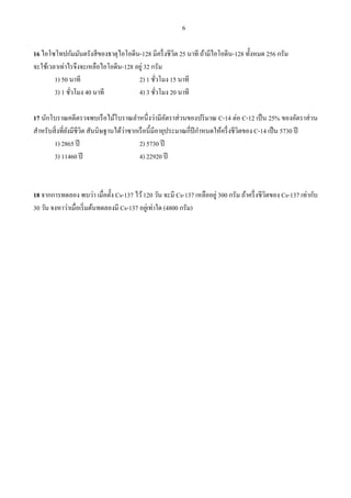 6
16 ไอโซโทปกัมมันตรังสีของธาตุไอโอดีน-128 มีครึ่งชีวิต 25 นาที ถ้ามีไอโอดีน-128 ทั้งหมด 256 กรัม
จะใช้เวลาเท่าไรจึงจะเหลือไอโอดีน-128 อยู่ 32 กรัม
1) 50 นาที 2) 1 ชั่วโมง 15 นาที
3) 1 ชั่วโมง 40 นาที 4) 3 ชั่วโมง 20 นาที
17 นักโบราณคดีตรวจพบเรือไม้โบราณลําหนึ่งว่ามีอัตราส่วนของปริมาณ C-14 ต่อ C-12 เป็น 25% ของอัตราส่วน
สําหรับสิ่งที่ยังมีชีวิต สันนิษฐานได้ว่าซากเรือนี้มีอายุประมาณกี่ปีกําหนดให้ครึ่งชีวิตของ C-14 เป็น 5730 ปี
1) 2865 ปี 2) 5730 ปี
3) 11460 ปี 4) 22920 ปี
18 จากการทดลอง พบว่า เมื่อตั้ง Cs-137 ไว้120 วัน จะมี Cs-137 เหลืออยู่ 300 กรัม ถ้าครึ่งชีวิตของ Cs-137 เท่ากับ
30 วัน จงหาว่าเมื่อเริ่มต้นทดลองมี Cs-137 อยู่เท่าใด (4800 กรัม)
 