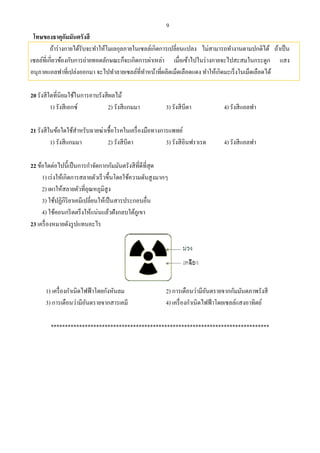 9
โทษของธาตุกัมมันตรังสี
ถ้าร่างกายได้รับจะทําให้โมเลกุลภายในเซลล์เกิดการเปลี่ยนแปลง ไม่สามารถทํางานตามปกติได้ ถ้าเป็น
เซลล์ที่เกี่ยวข้องกับการถ่ายทอดลักษณะก็จะเกิดการผ่าเหล่า เมื่อเข้าไปในร่างกายจะไปสะสมในกระดูก แสง
อนุภาคแอลฟาที่เปล่งออกมา จะไปทําลายเซลล์ที่ทําหน้าที่ผลิตเม็ดเลือดแดง ทําให้เกิดมะเร็งในเม็ดเลือดได้
20 รังสีใดที่นิยมใช้ในการอาบรังสีผลไม้
1) รังสีเอกซ์ 2) รังสีแกมมา 3) รังสีบีตา 4) รังสีแอลฟา
21 รังสีในข้อใดใช้สําหรับฉายฆ่าเชื้อโรคในเครื่องมือทางการแพทย์
1) รังสีแกมมา 2) รังสีบีตา 3) รังสีอินฟราเรด 4) รังสีแอลฟา
22 ข้อใดต่อไปนี้เป็นการกําจัดกากกัมมันตรังสีที่ดีที่สุด
1) เร่งให้เกิดการสลายตัวเร็วขึ้นโดยใช้ความดันสูงมากๆ
2) เผาให้สลายตัวที่อุณหภูมิสูง
3) ใช้ปฏิกิริยาเคมีเปลี่ยนให้เป็นสารประกอบอื่น
4) ใช้คอนกรีตตรึงให้แน่นแล้วฝังกลบใต้ภูเขา
23 เครื่องหมายดังรูปแทนอะไร
1) เครื่องกําเนิดไฟฟ้าโดยกังหันลม 2) การเตือนว่ามีอันตรายจากกัมมันตภาพรังสี
3) การเตือนว่ามีอันตรายจากสารเคมี 4) เครื่องกําเนิดไฟฟ้าโดยเซลล์แสงอาทิตย์
*****************************************************************************
 
