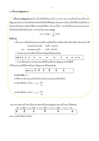 7
4. เครื่องเคาะสัญญาณเวลา
เครื่องเคาะสัญญาณเวลา คือ เครื่องมือที่ใช้วัดความเร็ว ความเร่ง ของการเคลื่อนที่ ขณะเครื่องเคาะ
สัญญาณเวลาทํางาน แผ่นเหล็กสปริงจะสั่นทําให้เหล็กที่ติดอยู่ตรงปลายเคาะลงไปบนแป้นไม้ที่รองรับเป็นจังหวะ
ด้วยความถี่เท่ากับความถี่ของไฟฟ้ ากระแสสลับที่ใช้เคาะ คือ 50 ครั้งใน 1 วินาที ดังนั้นช่วงเวลาระหว่างการเคาะ
ครั้งหนึ่งกับครั้งถัดไปมีค่าเท่ากับ 1/50 วินาที เรียก เวลา 1 ช่วงจุด
เวลา 1 ช่วงจุด =
50
1
วินาที
สิ่งที่ควรรู้
1.เนื่องจากการเคลื่อนที่บนแถบกระดาษเป็นการเคลื่อนที่ในแนวเส้นตรงไปทางเดียวไม่มีการย้อนกลับ จะได้
ขนาดของการกระจัด เท่ากับ ระยะทาง
และ ขนาดของความเร็ว เท่ากับ อัตราเร็ว
2. ลักษณะแถบกระดาษที่ผ่านเครื่องเคาะสัญญาณมีลักษณะดังรูป
3. การหาปริมาณต่างๆ จากแถบกระดาษที่ได้จากเครื่องเคาะสัญญาณเวลาทําได้ดังนี้
ถ้าให้แถบกระดาษที่ได้จากเครื่องเคาะสัญญาณเวลามีลักษณะดังรูป
ความเร็วเฉลี่ย ( avv )
หาได้จากการวัดระยะทางแล้วนําไปหารกับช่วงเวลาของการเคลื่อนที่ เช่น
ความเร็วเฉลี่ยช่วง A ถึง B = ABv  AB
AB
s
t
ความเร็วเฉลี่ยช่วง A ถึง D = ADv  AD
AD
s
t
22 จากการวัดความเร็วในการดึงกระดาษผ่านเครื่องเคาะสัญญาณเวลาความถี่ 50 Hz ได้ผลดังรูป
จงหา ความเร็วเฉลี่ยช่วง B ถึง D
 