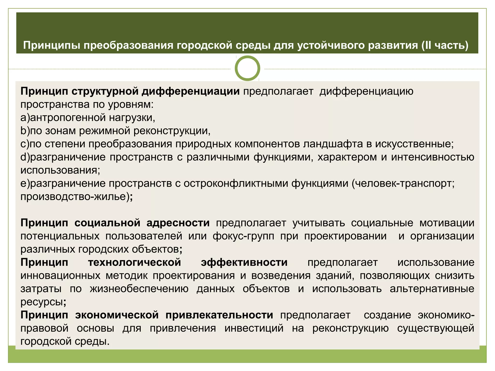 Принципы преобразования городской среды для устойчивого развития (II часть)
Принцип структурной дифференциации предполагает дифференциацию
пространства по уровням:
a)антропогенной нагрузки,
b)по зонам режимной реконструкции,
c)по степени преобразования природных компонентов ландшафта в искусственные;
d)разграничение пространств с различными функциями, характером и интенсивностью
использования;
e)разграничение пространств с остроконфликтными функциями (человек-транспорт;
производство-жилье);
Принцип социальной адресности предполагает учитывать социальные мотивации
потенциальных пользователей или фокус-групп при проектировании и организации
различных городских объектов;
Принцип технологической эффективности предполагает использование
инновационных методик проектирования и возведения зданий, позволяющих снизить
затраты по жизнеобеспечению данных объектов и использовать альтернативные
ресурсы;
Принцип экономической привлекательности предполагает создание экономико-
правовой основы для привлечения инвестиций на реконструкцию существующей
городской среды.
 