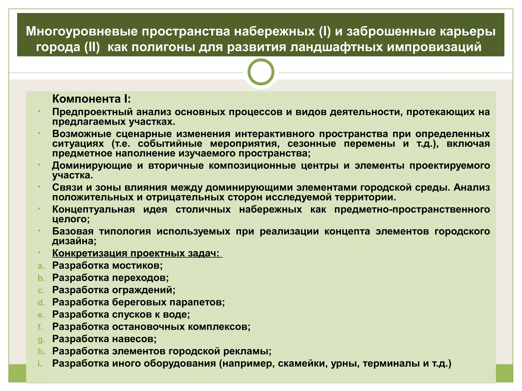 Многоуровневые пространства набережных (I) и заброшенные карьеры
города (II) как полигоны для развития ландшафтных импровизаций
Компонента I:
• Предпроектный анализ основных процессов и видов деятельности, протекающих на
предлагаемых участках.
• Возможные сценарные изменения интерактивного пространства при определенных
ситуациях (т.е. событийные мероприятия, сезонные перемены и т.д.), включая
предметное наполнение изучаемого пространства;
• Доминирующие и вторичные композиционные центры и элементы проектируемого
участка.
• Связи и зоны влияния между доминирующими элементами городской среды. Анализ
положительных и отрицательных сторон исследуемой территории.
• Концептуальная идея столичных набережных как предметно-пространственного
целого;
• Базовая типология используемых при реализации концепта элементов городского
дизайна;
• Конкретизация проектных задач:
a. Разработка мостиков;
b. Разработка переходов;
c. Разработка ограждений;
d. Разработка береговых парапетов;
e. Разработка спусков к воде;
f. Разработка остановочных комплексов;
g. Разработка навесов;
h. Разработка элементов городской рекламы;
i. Разработка иного оборудования (например, скамейки, урны, терминалы и т.д.)
 