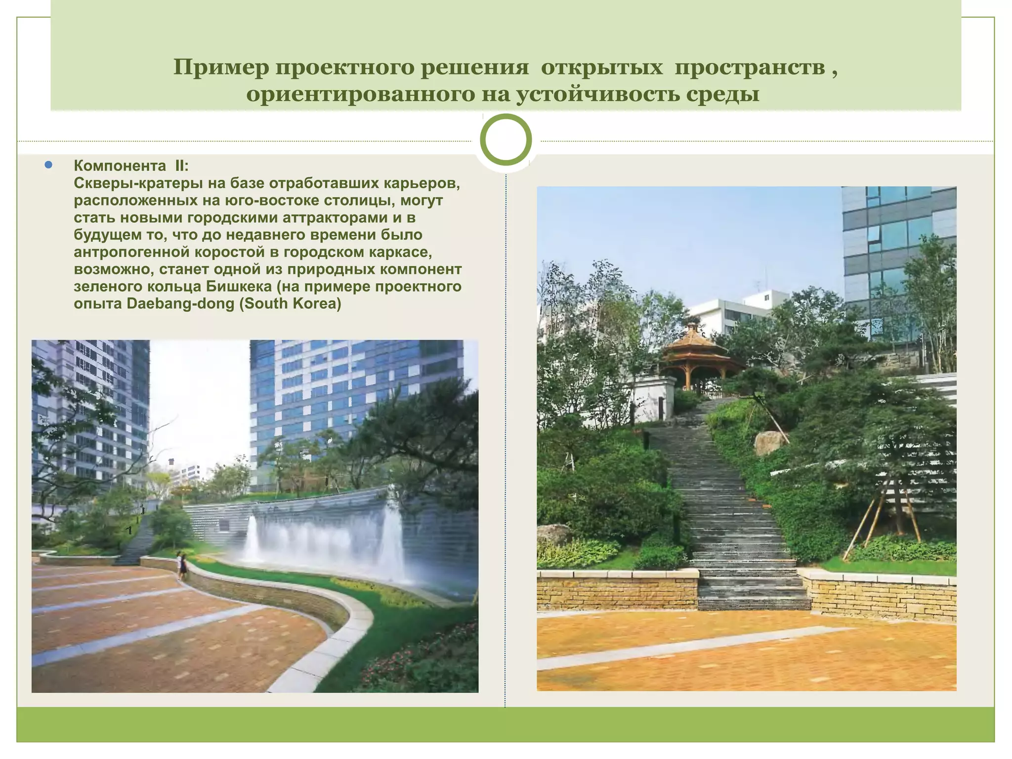 Пример проектного решения открытых пространств ,
ориентированного на устойчивость среды
 Компонента II:
Скверы-кратеры на базе отработавших карьеров,
расположенных на юго-востоке столицы, могут
стать новыми городскими аттракторами и в
будущем то, что до недавнего времени было
антропогенной коростой в городском каркасе,
возможно, станет одной из природных компонент
зеленого кольца Бишкека (на примере проектного
опыта Daebang-dong (South Korea)
 