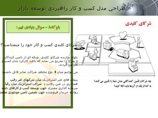 ‫میشناسید؟‬ ‫را‬ ‫خود‬ ‫کار‬ ‫و‬ ‫کسب‬ ‫کلیدي‬ ‫شرکاي‬
‫کنندگان‬ ‫تامین‬ ‫از‬ ‫اي‬ ‫شبکه‬ ،‫کلیدي‬ ‫شرکاي‬ ‫سازنده‬ ‫بلوك‬
‫و‬ ‫کسب‬ ‫مدل‬ ‫کارکرد‬ ‫باعث‬ ‫که‬ ‫نماید‬ ‫می‬ ‫تشریح‬ ‫را‬ ‫شرکا‬ ‫و‬
‫گردند‬ ‫می‬ ‫کار‬.
‫میان‬ ‫توانیم‬ ‫می‬4‫باشیم‬ ‫قائل‬ ‫تمایز‬ ‫شراکت‬ ‫مختلف‬ ‫نوع‬:
‫استراتژیک‬ ‫غیر‬ ‫هاي‬ ‫پیمان‬‫رقیب‬ ‫غیر‬ ‫شرکتهاي‬ ‫میان‬
‫رقابت‬ ‫عین‬ ‫در‬ ‫همکاري‬:‫رقبا‬ ‫میان‬ ‫استراتژیک‬ ‫شراکت‬
‫مشترك‬ ‫گذاري‬ ‫سرمایه‬‫جدید‬ ‫کارهاي‬ ‫و‬ ‫کسب‬ ‫توسعه‬ ‫جهت‬
‫فروشنده‬ ‫خریدار‬ ‫روابط‬‫مطمئن‬ ‫موجودي‬ ‫تامین‬ ‫تضمین‬ ‫جهت‬
‫بازار‬ ‫توسعه‬ ‫راهبردی‬ ‫كار‬ ‫و‬ ‫كسب‬ ‫مدل‬ ‫طراحي‬‫بازار‬ ‫توسعه‬ ‫راهبردی‬ ‫كار‬ ‫و‬ ‫كسب‬ ‫مدل‬ ‫طراحي‬
 