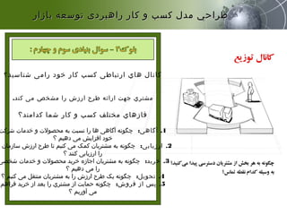 ‫شناسید‬ ‫رامی‬ ‫خود‬ ‫کار‬ ‫کسب‬ ‫ارتباطی‬ ‫هاي‬ ‫کانال‬‫؟‬
.‫کند‬ ‫می‬ ‫مشخص‬ ‫را‬ ‫ارزش‬ ‫طرح‬ ‫ارائه‬ ‫جهت‬ ‫مشتري‬
‫کدامند؟‬ ‫شما‬ ‫کار‬ ‫و‬ ‫کسب‬ ‫مختلف‬ ‫فازهاي‬
1.‫آگاهی‬:‫شرکت‬ ‫خدمات‬ ‫و‬ ‫محصولت‬ ‫به‬ ‫نسبت‬ ‫را‬ ‫ها‬ ‫آگاهی‬ ‫چگونه‬
‫؟‬ ‫دهیم‬ ‫می‬ ‫افزایش‬ ‫خود‬
2.‫ارزیابی‬:‫ه‬ ‫سازمان‬ ‫ارزش‬ ‫طرح‬ ‫تا‬ ‫کنیم‬ ‫می‬ ‫کمک‬ ‫مشتریان‬ ‫به‬ ‫چگونه‬
‫؟‬ ‫کنند‬ ‫ارزیابی‬ ‫را‬
3.‫خرید‬:‫شخصی‬ ‫خدمات‬ ‫و‬ ‫محصولت‬ ‫خرید‬ ‫اجازه‬ ‫مشتریان‬ ‫به‬ ‫چگونه‬
‫؟‬ ‫دهیم‬ ‫می‬ ‫را‬
4.‫تحویل‬:‫؟‬ ‫کنیم‬ ‫می‬ ‫منتقل‬ ‫مشتریان‬ ‫به‬ ‫را‬ ‫ارزش‬ ‫طرح‬ ‫یک‬ ‫چگونه‬
5.‫فروش‬ ‫از‬ ‫پس‬:‫فراهم‬ ‫خرید‬ ‫از‬ ‫بعد‬ ‫را‬ ‫مشتري‬ ‫از‬ ‫حمایت‬ ‫چگونه‬
‫؟‬ ‫آوریم‬ ‫می‬
‫بازار‬ ‫توسعه‬ ‫راهبردی‬ ‫كار‬ ‫و‬ ‫كسب‬ ‫مدل‬ ‫طراحي‬‫بازار‬ ‫توسعه‬ ‫راهبردی‬ ‫كار‬ ‫و‬ ‫كسب‬ ‫مدل‬ ‫طراحي‬
 