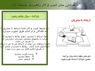 ‫با‬ ‫مشتري‬ ‫با‬ ‫ارتباط‬ ‫شما‬ ‫کار‬ ‫و‬ ‫کسب‬ ‫محیط‬ ‫در‬
‫میپذیرد؟‬ ‫صورت‬ ‫طرق‬ ‫کدام‬ ‫از‬ ‫و‬ ‫اهدافی‬ ‫چه‬
‫که‬ ‫مشتري‬ ‫با‬ ‫روابط‬ ‫انواع‬ ،‫مشتري‬ ‫با‬ ‫ارتباط‬ ‫بلوك‬
‫کند‬ ‫برقرارمی‬ ‫مشتریان‬ ‫مشخص‬ ‫بخشهاي‬ ‫با‬ ‫شرکت‬
‫نماید‬ ‫می‬ ‫تعریف‬ ‫را‬.
‫ارتباط‬ ‫تا‬ ‫نفر‬ ‫به‬ ‫نفر‬ ‫ارتباط‬ ‫از‬ ‫تواند‬ ‫می‬ ‫ارتباطات‬ ‫دامنه‬
‫باشد‬ ‫شده‬ ‫اتوماسیون‬.‫است‬ ‫ممکن‬ ‫مشتریان‬ ‫با‬ ‫روابط‬
‫شود‬ ‫برده‬ ‫پیش‬ ‫زیر‬ ‫هاي‬ ‫انگیزه‬ ‫طریق‬ ‫از‬:
‫مشتري‬ ‫آوردن‬ ‫بدست‬
‫مشتري‬ ‫حفظ‬
‫بیشتر‬ ‫فروش‬
‫بازار‬ ‫توسعه‬ ‫راهبردی‬ ‫كار‬ ‫و‬ ‫كسب‬ ‫مدل‬ ‫طراحي‬‫بازار‬ ‫توسعه‬ ‫راهبردی‬ ‫كار‬ ‫و‬ ‫كسب‬ ‫مدل‬ ‫طراحي‬
 