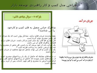 ‫کارخود‬ ‫و‬ ‫کسب‬ ‫قلب‬ ‫به‬ ‫متصل‬ ‫حیاتی‬ ‫شاهرگ‬
‫شناسید؟‬ ‫می‬ ‫را‬
‫از‬ ‫شرکت‬ ‫یک‬ ‫که‬ ‫است‬ ‫پولی‬ ‫نشانگر‬ ،‫درآمد‬ ‫هاي‬ ‫جریان‬ ‫سازنده‬ ‫بلوك‬
‫است‬ ‫کرده‬ ‫تولید‬ ‫مشتري‬ ‫بخش‬ ‫هر‬.
‫درآمد‬ ‫هاي‬ ‫جریان‬ ،‫باشند‬ ‫کار‬ ‫و‬ ‫کسب‬ ‫مدل‬ ‫یک‬ ‫قلب‬ ‫ها‬ ‫مشتري‬ ‫اگر‬
‫باشد‬ ‫می‬ ‫آن‬ ‫هاي‬ ‫شاهرگ‬ ‫همانند‬.
‫برا‬ ‫مشتري‬ ‫از‬ ‫بخش‬ ‫هر‬ ‫راستی‬ ‫به‬ ‫که‬ ‫بپرسد‬ ‫خود‬ ‫از‬ ‫باید‬ ‫شرکت‬ ‫یک‬
‫؟‬ ‫است‬ ‫هزینه‬ ‫پرداخت‬ ‫به‬ ‫حاضر‬ ‫ارزشی‬ ‫نوع‬ ‫چه‬
‫هاي‬ ‫جریان‬ ‫از‬ ‫متفاوت‬ ‫نوع‬ ‫دو‬ ‫شامل‬ ‫تواند‬ ‫می‬ ‫کار‬ ‫و‬ ‫کسب‬ ‫مدل‬ ‫یک‬
‫باشد‬ ‫درآمد‬:
١.‫است‬ ‫مشتري‬ ‫پرداختهاي‬ ‫بار‬ ‫یک‬ ‫از‬ ‫حاصل‬ ‫که‬ ‫معامله‬ ‫درآمدهاي‬.
٢.‫براي‬ ‫هم‬ ‫مداوم‬ ‫پرداختهاي‬ ‫از‬ ‫حاصل‬ ‫که‬ ‫شونده‬ ‫تکرار‬ ‫درآمدهاي‬
‫براي‬ ‫خرید‬ ‫از‬ ‫پس‬ ‫خدمات‬ ‫جهت‬ ‫هم‬ ‫و‬ ‫مشتري‬ ‫به‬ ‫ارزش‬ ‫طرح‬ ‫ارائه‬
‫است‬ ‫مشتري‬.
‫بازار‬ ‫توسعه‬ ‫راهبردی‬ ‫كار‬ ‫و‬ ‫كسب‬ ‫مدل‬ ‫طراحي‬‫بازار‬ ‫توسعه‬ ‫راهبردی‬ ‫كار‬ ‫و‬ ‫كسب‬ ‫مدل‬ ‫طراحي‬
 