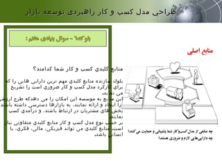 ‫کدامند؟‬ ‫شما‬ ‫کار‬ ‫و‬ ‫کسب‬ ‫کلیدي‬ ‫منابع‬

‫که‬ ‫را‬ ‫هایی‬ ‫دارایی‬ ‫ترین‬ ‫مهم‬ ‫کلیدي‬ ‫منابع‬ ‫سازنده‬ ‫بلوك‬
‫تشریح‬ ‫را‬ ‫است‬ ‫ضروري‬ ‫کار‬ ‫و‬ ‫کسب‬ ‫مدل‬ ‫کارکرد‬ ‫براي‬
‫نماید‬ ‫می‬.
‫ارزشی‬ ‫طرح‬ ‫دهدکه‬ ‫می‬ ‫را‬ ‫امکان‬ ‫این‬ ‫موسسه‬ ‫به‬ ‫منابع‬ ‫این‬
،‫باشند‬ ‫داشته‬ ‫دسترسی‬ ‫بازارها‬ ‫به‬ ،‫نمایند‬ ‫ارائه‬ ‫و‬ ‫ایجاد‬ ‫را‬
‫کسب‬ ‫درآمدي‬ ‫و‬ ،‫باشند‬ ‫ارتباط‬ ‫در‬ ‫مشتریان‬ ‫هاي‬ ‫بخش‬
‫نمایند‬.
‫نیاز‬ ‫متفاوتی‬ ‫کلیدي‬ ‫منابع‬ ‫کار‬ ‫و‬ ‫کسب‬ ‫مدل‬ ‫نوع‬ ‫حسب‬ ‫بر‬
‫است‬.‫یا‬ ،‫فکري‬ ،‫مالی‬ ،‫فیزیکی‬ ‫تواند‬ ‫می‬ ‫کلیدي‬ ‫منابع‬
‫باشد‬ ‫انسانی‬.
‫بازار‬ ‫توسعه‬ ‫راهبردی‬ ‫كار‬ ‫و‬ ‫كسب‬ ‫مدل‬ ‫طراحي‬‫بازار‬ ‫توسعه‬ ‫راهبردی‬ ‫كار‬ ‫و‬ ‫كسب‬ ‫مدل‬ ‫طراحي‬
 