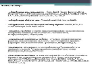 Основные партнеры
• - оборудование кролекокомплесов – Contro-Fratelli (Контро-Фрателли), Clerici
(Клеричи), CIA s.r.l., Extrona (Экстрона), Copele (Копеле), GAUN S.A., GOMEZ Y CRESPO
S.A., COGAL, Сhabeauti (Шаботи), CUNIMAT s.a.r.l., MATERLAP
• - оборудование убойного цеха - Verderio Impianti, Sint, Кометос, BAYEL
• - оборудование комплекса по производству кормов – Технекс, Buller, Van
Aarsen, Ottowanger, Awila, Skiold, Andriz
• - проектные работы - к участию привлекаются российские компании имеющие
опыт работы с животноводческими проектами (Техноинжениринг,
Белгородсантехпроект, Биотехпроект)
• - строительно-монтажные работы – к участию в проекте привлекаются
российские компании имеющие опыт работы с животноводческими проектами
(Стройсервис плюс, Спакостройгарант, Профильстрой, Мичуринский ДСК).
• - транспорт – весь транспорт, не имеющий аналогов в России приобретается
заграницей, остальной в России или российских дистрибьюторных центрах
(Росспецтехника, Сеспель, Маз Сервис)
• - генетическое поголовье – с целью недопущения поставки больного поголовья его
поставку лучше предусмотреть из заграницы от ферм с отсутствием патогенных
заболеваний (HYCAT, Grimaud Frères Sélection - Souche HYPLUS, EUROLAP - Souche
HYLA, CEGAV - Souche HY 2000, CUNIFRANCE GIE - Souche GÉNIA, HYCOLE SÉLECTION
- Souche HYCOLE ).
 