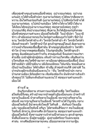 เพื่อกูพุ่งช้างขุนสามชนเมื่อชั่วพ่อกู กูบำาเรอแก่พ่อกู กูบำาเรอ
แก่แม่กู กูได้ตัวเนื้อตัวปลา กูเอามาแก่พ่อกู กูได้หมากส้มหมาก
หวาน อันใดกินอร่อยกินดี กูเอามาแก่พ่อกู กูไปตีหนังวังช้างได้
กูเอามาแก่พ่อกู กูไปท่บ้านท่เมือง ได้ช้างได้งวงได้ปั่วได้นาง
ได้เงือนได้ทองกูเอามาเวนแก่พ่อกู พ่อกูตายยังพ่อกู กูพรำ่า
บำาเรอแก่พี่กู ดั่งบำาเรอแก่พ่อกู พี่กูตาย จึงได้เมืองแก่กูทั้งกลม
เมื่อชั่วพ่อขุนรามคำาแหง เมืองสุโขทัยนี้ดี ในนำ้ามีปลา ในนามี
ข้าว เจ้าเมืองบ่เอาจกอบในไพร่ลูท่างเพื่อนจูงวัวไปค้า ขี่ม้าไป
ขาย ใคร่จักใคร่ค้าช้าง ค้า ใครจักใคร่ค้าม้า ค้า ใครจักใคร่ค้า
เงือนค้าทองค้า ไพร่ฟ้าหน้าใส ลูกเจ้าลูกขุนผู้ใดแล้ ล้มตายหาย
กว่าเหย้าเรือนพ่อเชื้อเสื้อคำามัน ช้างขอลูกเมียเยียข้าว ไพร่ฟ้า
ข้าไท ป่าหมากพลูพ่อเชื้อมัน ไว้แก่ลูกมันสิ้น ไพร่ฟ้าลูกเจ้า
ลูกขุน ผิแลผิดแผกแสกว้างกัน สวนดูแท้แล้ จึ่งแล่งความแก่ขา
ด้วยซื้อ บ่เข้าผู้ลักมักผู้ซ่อน เห็นข้าวท่านบ่ใครพีน เห็นสินท่าน
บ่ใครเดือด คนใดขี่ช้างมาหา พาเมืองมาสู่ช่อยเหนือเฟื้อกู้ มันบ่
มีช้างบ่มีม้า บ่มีปั่วบ่มีนาง บ่มีเงือนบ่มีทอง ให้แก่มัน ช่อยมันตวง
เป็นบ้านเป็นเมือง ได้ข้าเสือก ข้าเสือ หัวพุ่งหัวรบก็ดี บ่ฆ่าบ่ตี ใน
ปากประตูมีกระดิ่งอันณื่งแขวนไว ู้หั้น ไพร่ฟ้าหน้าปก กลาง
บ้านกลางเมือง มีถ้อยมีความ เจ็บท้องข้องใจ มันจักกล่าวเถิงเจ้า
เถิงขุนบ่ไร้ ไปลั่นกะดิ่งอันท่านแขวนไว้ พ่อขุนรามคำาแหงเจ้า
เมืองได้
ด้านที่ ๒
ยินเรียกเมือถาม สวนความแก่มันด้วยซื่อ ไพร่ในเมือง
สุโขทัยนี้จึ่งชม สร้างป่าหมากป่าพลูทั่วเมืองนี้ทุกแห่ง ป่าพร้าวก็
หลายในเมืองนี้ ป่าลางก็หลายในเมืองนี้ หมากม่วงก็หลายใน
เมืองนี้ หมากขามก็หลายในเมืองนี้ ใครสร้างได้ไว้แก่มัน กลาง
เมืองสุโขทัยนี้ มีนำ้าตระพังโพยสี ใสกินดี ... ดั่งกินนำ้าโขงเมื่อ
แล้ง รอบเมืองสุโขทัยนี้ ตรีบูร ได้สามพันสี่ร้อยวา คนในเมืองสุ
โขทันนี้ มักทาน มักทรงศีล มักโอยทาน พ่อขุนรามคำาแหงเจ้า
เมืองสุโขทัยนี้ ทั้งชาวแม่ชาวเจ้าท่วยปั่วท่วยนาง ลูกเจ้าลูกขุน
ทั้งสิ้นทั้งหลาย ทั้งผู้ชายผู้ญีง ฝูงท่วยมีศรัทธาในพระพุทธ
ศาสน ทรงศีลเมื่อพรรษาทุกคน เมื่อออกพรรษากรานกฐิน
10
 