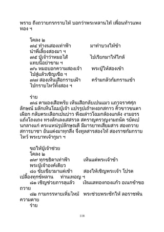 พราย ถึงถวายกรกราบไห้ บอกว่าพระหลานไท้ เพื่อนท้าวแพง
ทอง ฯ
โคลง ๒
๗๔ ทำางนสองเท่าฟ้า มาทำาบวงให้ข้า
นำาพี่เลี้ยงสองมา ฯ
๗๕ ปู่เจ้าว่าหมอไส้ ไปเรียกมาให้ใกล้
แทบนี้อย่าขาม ฯ
๗๖ หมอบอกความสองเจ้า พระปู่ให้สองเข้า
ไปสู่แล้วเชิญเขือ ฯ
๗๗ สองเห็นเสือกราบเฝ้า คร้ามกลัวก้มกรานเข้า
ไปกราบไหว้ทั้งสอง ฯ
ร่าย
๗๘ ตามองเสือพรับ เห็นเสือกลับเปนแมว แถวจราศศุภ
ลักษณ์ มลักเห็นโฉมปู่เจ้า แปรรูปเถ้าหงอกสกาว คิ้วขาวขนตา
เผือก กลับตระเลือกเปนบ่าว พึงมล่าวโฉมกล้องแกล้ง งามอรร
แถ้งโถงเถง ทรงลักเลงเสสรวล สคราญครวญงามถนัด รบัดเป
นกลางแก่ ตระแหน่รูปลักษณดี มีมารยาทเสี่ยมสาร สองถวาย
สการบาชา อันแต่งมาทุกสึ่ง จึ่งทูลสารสองไท้ สองราชก้มกราบ
ไหว้ พระบาทเจ้ากูมา ฯ
ขอให้ปู่เจ้าช่วย
โคลง ๒
๗๙ ทุกขธิดาเท่าฟ้า เห็นแต่พระเจ้าข้า
พระปู่เจ้าองค์เดียว
๘๐ ขับเขียวมาแต่เช้า สองให้เชิญพระเจ้า โปรด
เปลื้องทุกข์หลาน ท่านเทอญ ฯ
๘๑ เชิญช่วยภารลุแล้ว เงินแลทองกองแก้ว อเนกข้าขอ
ถวาย
๘๒ กามกรรหายเหิ่มไหม้ พระช่วยพระชักให้ ลอราชพ้น
ความตาย
ร่าย
118
 