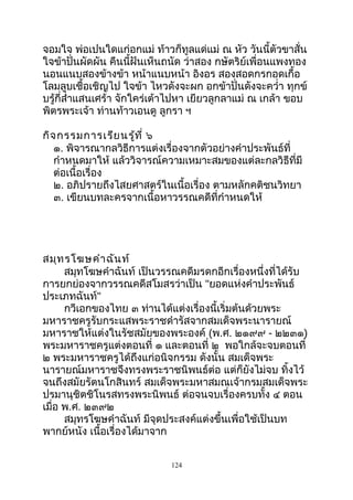 จอมใจ พ่อเปนใดแก่อกแม่ ท้าวก็ทูลแด่แม่ ณ หัว วันนี้ตัวขาสั่น
ใจข้าปั่นผัดผัน คืนนี้ฝันเห็นถนัด ว่าสอง กษัตริย์เพื่อนแพงทอง
นอนแนบสองข้างข้า หน้าแนบหน้า อิงอร สองสอดกรกอดเกื้อ
โลมลูบเชื้อเชิญไป ใจข้า ไหวดังจะผก อกข้าปั่นดังจะควำ่า ทุกข์
บรู้กี่สำ่าแสนเศร้า จักใคร่เต้าไปหา เยียวลูกลาแม่ ณ เกล้า ขอบ
พิตรพระเจ้า ท่านท้าวเอนดู ลูกรา ฯ
กิจกรรมการเรียนรู้ที่ ๖
๑. พิจารณากลวิธีการแต่งเรื่องจากตัวอย่างคำาประพันธ์ที่
กำาหนดมาให้ แล้ววิจารณ์ความเหมาะสมของแต่ละกลวิธีที่มี
ต่อเนื้อเรื่อง
๒. อภิปรายถึงไสยศาสตร์ในเนื้อเรื่อง ตามหลักคติชนวิทยา
๓. เขียนบทละครจากเนื้อหาวรรณคดีที่กำาหนดให้
สมุทรโฆษคำาฉันท์
สมุทโฆษคำาฉันท์ เป็นวรรณคดีมรดกอีกเรื่องหนึ่งที่ได้รับ
การยกย่องจากวรรณคดีสโมสรว่าเป็น "ยอดแห่งคำาประพันธ์
ประเภทฉันท์"
กวีเอกของไทย ๓ ท่านได้แต่งเรื่องนี้เริ่มต้นด้วยพระ
มหาราชครูรับกระแสพระราชดำารัสจากสมเด็จพระนารายณ์
มหาราชให้แต่งในรัชสมัยของพระองค์ (พ.ศ. ๒๑๙๙ - ๒๒๓๑)
พระมหาราชครูแต่งตอนที่ ๑ และตอนที่ ๒ พอใกล้จะจบตอนที่
๒ พระมหาราชครูได้ถึงแก่อนิจกรรม ดังนั้น สมเด็จพระ
นารายณ์มหาราชจึงทรงพระราชนิพนธ์ต่อ แต่ก็ยังไม่จบ ทิ้งไว้
จนถึงสมัยรัตนโกสินทร์ สมเด็จพระมหาสมณเจ้ากรมสมเด็จพระ
ปรมานุชิตชิโนรสทรงพระนิพนธ์ ต่อจนจบเรื่องครบทั้ง ๔ ตอน
เมื่อ พ.ศ. ๒๓๙๒
สมุทรโฆษคำาฉันท์ มีจุดประสงค์แต่งขึ้นเพื่อใช้เป็นบท
พากย์หนัง เนื้อเรื่องได้มาจาก
124
 