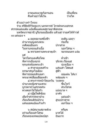 ยามนอนนาฏก์เอานอน เป็นเพื่อน
คืนคำ่าอย่าได้เว้น ว่างใด
ตัวอย่างคำาโคลง
ร่าย ศรีสิทธิวิวิทธบวร นครควรชำ ไกรพำรหรงงสรรค
สวรรคแต่งแต้ม แย้มพื้นแผ่นพสุธามหาดิลกภพ
นพรัตนราชธานี บูรียรมยเมืองมิ่ง แล้วแฮ ราเมศไท้ท้าวต้
งง แต่งเอง ฯ
๑ อยุทธยายศยิ่งฟ้า ลงดิน แลฤา
อำานาถบุญเพรงพระ ก่อเกื้อ
เจดีลอออินทร ปราสาท
ในทาบทองแล้วเนื้อ นอกโสรม ฯ
๒ พรายพรายพระธาตุเจ้า จยรจนนทร แจ่ม
แฮ
ไตรโลกยเลงคือโคม คำ่าเช้า
พิหารรเบียงบรร รุจิเรข เรืองแฮ
ทุกแห่งห้องพระเจ้า น่งงเนือง ฯ
๓ ศาลาอเนขสร้าง แสนเสา โสดแฮ
ธรรมาศจูงใจเมือง สู่ฟ้า
พิหารย่อมฉลักเฉลา ฉลุแผ่น ไส่นา
พระมาศเลื่อมเลื่อมหล้า หล่อแสง ฯ
๔ ตระการหน้าวัดแหว้น วงงพระ
บำาบวงหญิงชายแชรง ชื่นไหว้
บูรรพาท่านสรรคสระ สรงโสรด
ดวงดอกไม้ไม้แก้ว แบ่งบาล ฯ
๕ กุฎีดูโชติช้อย อาศำร
เต็มรำ่าสวรรคฤาปาง แผ่นเผ้า
เรือนรัตนพิรำยปราง สูรยปราสาท
แสนยอดแย้มแก้วเก้า เฉกโฉม ฯ
๖ สนำสนวนสอาดต้งง ตรีมุข
อร่ามเรืองเสาโสรม มาศไล้
เรือนทองเทพแปลงปลุก ยินยาก
129
 
