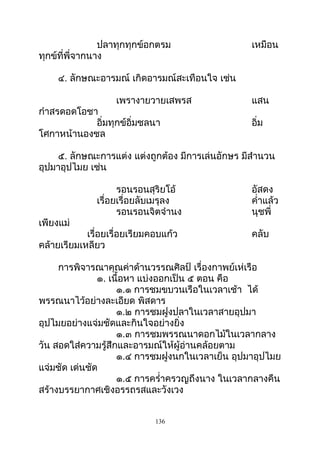 ปลาทุกทุกข์อกตรม เหมือน
ทุกข์ที่พี่จากนาง
๔. ลักษณะอารมณ์ เกิดอารมณ์สะเทือนใจ เช่น
เพรางายวายเสพรส แสน
กำาสรดอดโอชา
อิ่มทุกข์อิ่มชลนา อิ่ม
โศกาหน้านองชล
๕. ลักษณะการแต่ง แต่งถูกต้อง มีการเล่นอักษร มีสำานวน
อุปมาอุปไมย เช่น
รอนรอนสุริยโอ้ อัสดง
เรื่อยเรื่อยลับเมรุลง คำ่าแล้ว
รอนรอนจิตจำานง นุชพี่
เพียงแม่
เรื่อยเรื่อยเรียมคอบแก้ว คลับ
คล้ายเรียมเหลียว
การพิจารณาคุณค่าด้านวรรณศิลป์ เรื่องกาพย์เห่เรือ
๑. เนื้อหา แบ่งออกเป็น ๕ ตอน คือ
๑.๑ การชมขบวนเรือในเวลาเช้า ได้
พรรณนาไว้อย่างละเอียด พิสดาร
๑.๒ การชมฝูงปลาในเวลาสายอุปมา
อุปไมยอย่างแจ่มชัดและกินใจอย่างยิ่ง
๑.๓ การชมพรรณนาดอกไม้ในเวลากลาง
วัน สอดใส่ความรู้สึกและอารมณ์ให้ผู้อ่านคล้อยตาม
๑.๔ การชมฝูงนกในเวลาเย็น อุปมาอุปไมย
แจ่มชัด เด่นชัด
๑.๕ การครำ่าครวญถึงนาง ในเวลากลางคืน
สร้างบรรยากาศเชิงอรรถรสและวังเวง
136
 