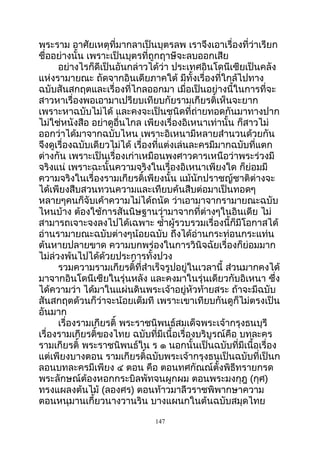 พระราม อาศัยเหตุที่มากลาเป็นบุตรลพ เราจึงเอาเรื่องที่ว่าเรียก
ชื่ออย่างนั้น เพราะเป็นบุตรที่ถูกฤาษีจะลบออกเสีย
อย่างไรก็ดีเป็นอันกล่าวได้ว่า ประเทศอินโดนีเซียเป็นคลัง
แห่งรามายณะ ถัดจากอินเดียภาคใต้ มีทั้งเรื่องที่ใกล้ไปทาง
ฉบับสันสกฤตและเรื่องที่ไกลออกมา เมื่อเป็นอย่างนี้ในการที่จะ
สาวหาเรื่องพอเอามาเปรียบเทียบกัยรามเกียรติ์เห็นจะยาก
เพราะหาฉบับไม่ได้ และคงจะเป็นชนิดที่ถ่ายทอดกันมาทางปาก
ไม่ใช่หนังสือ อย่าดูอื่นไกล เพียงเรื่องอิเหนาเท่านั้น ก็สาวไม่
ออกว่าได้มาจากฉบับไหน เพราะอิเหนามีหลายสำานวนด้วยกัน
จึงดูเรื่องฉบับเดียวไม่ได้ เรื่องที่แต่งเล่นละครมีมากฉบับที่แตก
ต่างกัน เพราะเป็นเรื่องเก่าเหมือนพงศาวดารเหนือว่าพระร่วงมี
จริงแน่ เพราะฉะนั้นความจริงในเรื่องอิเหนาเพียงใด ก็ย่อมมี
ความจริงในเรื่องรามเกียรติ์เพียงนั้น แม้นักปราชญ์ชาติต่างจะ
ได้เพียงสืบสวนทวนความและเทืยบค้นสืบต่อมาเป็นทอดๆ
หลายๆคนก็จับเค้าความไม่ได้ถนัด ว่าเอามาจากรามายณะฉบับ
ไหนบ้าง ต้องใช้การสันนิษฐานว่ามาจากที่ต่างๆในอินเดีย ไม่
สามารถเจาะจงลงไปได้เฉพาะ ซำ้าผู้รวบรวมเรื่องนี้ก็มีโอกาสได้
อ่านรามายณะฉบับต่างๆน้อยฉบับ ถึงได้อ่านกระท่อนกระแท่น
ต้นหายปลายขาด ความบกพร่องในการวินิจฉัยเรื่องก็ย่อมมาก
ไม่ล่วงพ้นไปได้ด้วยประการทั้งปวง
รวมความรามเกียรติ์ที่สำาเร็จรูปอยู่ในเวลานี้ ส่วนมากคงได้
มาจากอินโดนีเซียในรุ่นหลัง และคงมาในรุ่นเดียวกับอิเหนา ซึ่ง
ได้ความว่า ได้มาในแผ่นดินพระเจ้าอยู่หัวท้ายสระ ถ้าจะมีฉบับ
สันสกฤตด้วนก็ว่าจะน้อยเต็มที เพราะเขาเทียบกันดูก็ไม่ตรงเป็น
อันมาก
เรื่องรามเกียรติ์ พระราชนิพนธ์สมเด็จพระเจ้ากรุงธนบุรี
เรื่องรามเกียรติ์ของไทย ฉบับที่มีเนื้อเรื่องบริบูรณ์คือ บทละคร
รามเกียรติ์ พระราชนิพนธ์ใน ร ๑ นอกนั้นเป็นฉบับที่มีเนื้อเรื่อง
แต่เพียงบางตอน รามเกียรติ์ฉบับพระเจ้ากรุงธนเป็นฉบับที่เป็นก
ลอนบทละครมีเพียง ๔ ตอน คือ ตอนทศกัณณ์ตั้งพิธีทรายกรด
พระลักษณ์ต้องหอกกระบิลพัทจนผูกผม ตอนพระมงกุฎ (กุศ)
ทรงแผลงต้นไม้ (ลองศร) ตอนท้าวมาลีวราชพิพากษาความ
ตอนหนุมานเกี้ยวนางวานริน บางแผนกในต้นฉบับสมุดไทย
147
 