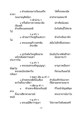 ๏ ฝ่ายสองกุมารเรียนเสร็จ ได้ทั้งกลละเม็ด
คาถา
รบเอาธนูศิลป์มา ลาล่าหาผลพนาลี
ฯ เข้าม่าน ฯ
๏ ครั้นถึงกาลวาตพนาลัย ปราศัยน้องลบ
เรืองศรี
ฝ่ายพี่จะแผลงฤทธี ยิงรังด้นนี้ให้ขาด
ไป
ฯ ๔ คำา ฯ
๏ เจ้าลบว่าใหญ่ถึงแสนวา ข้าเจ้าเห็นหาหัก
ไม่
๏ พระมงกุฎก็วางศรชัย สนั่นไปถึงชั้นพรหมา
ตระเชิด
๏ ถูกรังต้นใหญ่สินขาด ยับเยินวินาศดังฟ้าผ่า
แล้วกลับต่อว่าอนุชา น้องยาจะว่า
ประการใด
ฯ ๔ คำา ฯ
๏ พระลบสรรเสริญบุญญา อานุภาพเป็นหา
ที่สุดไม่
พระชนนีจะมิตกใจ ก็ชวนเก็บผลไม้
กลับมา
ฯ พญา เดิน ๒ คำา ฯ
๏ ฝ่ายพระฤษีสนั่นเสียง สำาเนียงกึกก้องเวหา
ตกใจทิ้งนางสีดา ก็ลีลาออกตามกุมาร
ฯ เชิด ๒ คำา ฯ
๏ ฝ่ายพระพี่น้องเห็นฤษี ก็วิ่งเข้าอัญชลีทูล
สาร
ทิ้งนางสีดาดวงมาลย์ พระอาจารย์มาไย
ชนนี
ฯ ๒ คำา ฯ
๏ พระมุนีสีดาว่าดูเอา ให้เราตกใจถึงสองศรี
149
 