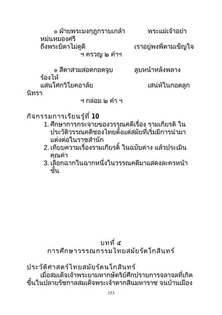 ๏ ฝ่ายพระมงกุฎกราบเกล้า พระแม่เจ้าอย่า
หม่นหมองศรี
ถึงพระบิดาไม่ดูดี เราอยู่พงพีตามเข็ญใจ
ฯ ครวญ ๒ คำาฯ
๏ สีดาสวมสอดกอดจูบ ลูบหน้าหลังพลาง
ร้องไห้
แสนโศกวิโยคอาล้ย เสน่ห์ในกอดลูก
นิทรา
ฯ กล่อม ๒ คำา ฯ
กิจกรรมการเรียนรู้ที่ 10
1. ศึกษาการกระจายของวรรณคดีเรื่อง รามเกียรติ ใน
ประวัติวรรณคดีชองไทยตั้งแต่สมัยที่เริ่มมีการนำามา
แต่งต่อในราชสำานัก
2. เทียบความเรื่องรามเกียรติ์ ในฉบับต่าง แล้วประเมิน
คุณค่า
3. เลือกฉากในฉากหนึ่งในวรรณคดีมาแสดงละครหน้า
ชั้น
บทที่ ๕
การศึกษาวรรณกรรมไทยสมัยรัตโกสินทร์
ประวัติศาสตร์ไทยสมัยรัตนโกสินทร์
เมื่อสมเด็จเจ้าพระยามหากษัตริย์ศึกปราบการจลาจลที่เกิด
ขึ้นในปลายรัชกาลสมเด็จพระเจ้าตากสินมหาราช จนบ้านเมือง
153
 