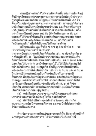 ท่านผู้รู้บางท่านได้ให้ความคิดเห็นเกี่ยวกับการประดิษฐ์
ตัวอักษรไทยของพ่อขุนรามคำาแหงมหาราชอีกนัยหนึ่งว่า จาก
การดูที่เหตุผลแวดล้อม พยัญชนะไทยน่าจะมีครบทั้ง ๔๔ ตัว
ตั้งแต่ในสมัยพ่อขุนรามคำาแหงมหาราชแล้ว ทางขอมได้ภาษา
บาลี-สันสกฤตเป็นครู มีพยัญชนะจำานวน ๓๓ ตัวเท่ากับภาษา
บาลี พ่อขุนรามคำาแหงได้แบบอย่างจากขอมและอินเดีย ครั้ง
แรกนั้นคงเป็นพยัญชนะ ๓๔ ตัว (ตัดนิคหิต ออก ๑ ตัว แต่
พระองค์ได้นำามาใช้แทนตัว ม อย่างสันสกฤตและขอม) ต่อมา
พระองค์อาจจะทรงคิดค้นเพิ่มเติมอีก ๑๐ ตัว ที่เรียกว่า
"พยัญชนะเติม" เพื่อให้เสียงพอใช้ในภาษาไทย
พยัญชนะเติม ๑๐ ตัวคือ ฃ ฅ ซ ฎ ด บ ฝ ฟ อ ฮ จะ
เห็นว่าพยัญชนะเหล่านี้ได้เพิ่มเข้า
มาจากพยัญชนะวรรคมีเสียงที่พ้องกัน เช่น ฃ พ้องเสียงกับ ข
ฅ พ้องเสียงกับ ค ในสมัยพ่อขุนรามคำาแหงมหาราชนั้น ตัว
อักษรนี้คงออกเสียงเป็นคนละหน่วยเสียงกัน แต่ ฃ กับ ฅ คงจะ
ออกเสียงได้ยากกว่า เราจึงรักษาเอาไว้ไม่ได้ มีอันต้องสูญไป
อย่างน่าเสียดาย (๒) เหตุผลคือ ถ้าเป็นหน่วยเสียงเดียวกัน
พระองค์จะไม่ทรงคิดเสียงซำ้ากัน เช่นนั้น ฃ กับ ข และ ฅ กับ ค
จึงน่าจะเป็นคนละหน่วยเสียงกันเช่นเดียวกับภาษาบาลี
สันสกฤต ที่ออกเสียงพยัญชนะวรรคตะ ต่างกับเสียงพยัญชนะ
วรรคฏะ แต่เมื่อเรารับเข้ามาใช้ เราออกเสียงอย่างเขาไม่ได้
เราจึงออกเสียงเหมือนกัน เช่นเดียวกับ ตัว ส, ษ, ศ ก็เช่น
เดียวกัน เขาออกเสียงต่างกันแต่เราออกเสียงเหมือนกันหมด
เสียงใดที่ออกยากย่อมสูญได้ง่าย
(๑) หนังสือพระบรมราชานุสาวรีย์พ่อขุนรามคำาแหง
มหาราช และรวมเรื่องเมืองสุโขทัย กรมศิลปากร
(๒) เลิกใช้เมื่อปีพระพุทธศักราช ๒๔๗๐ ต่อมาเกิด
พจนานุกรมฉบับ ปีพระพุทธศักราช ๑๓๙๓ จึงได้ประกาศเลิก
ใช้อย่างเป็นทางการ
สำาหรับความงดงามในแง่ของวรรณคดีนั้น ศิลาจารึกหลักที่
๑ พ่อขุนรามคำาแหงมหาราช ได้รับการยอมรับดังต่อไปนี้
16
 