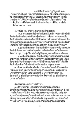 - ภาษีสินค้าออก รัฐเรียกเก็บตาม
ประเภทของสินค้า เช่น ข้าวสารหาบละ ๑ สลึง นำ้าตาลหาบละ ๒
สลึง พอถึงสมัยรัชกาลที่ ๓ รัฐเรียกเก็บภาษีขาออกต่างๆ เพิ่ม
มากขึ้น ทำาให้รัฐมีรายได้เพิ่มมากขึ้น เช่น เก็บภาษีพริกไทย
ภาษีเกลือ ภาษีไม้แดง ภาษีนำ้ามันมะพร้าว ภาษีฝ้าย ภาษีปอ
ภาษีนำ้าตาลทราย ฯลฯ
๓. หน่วยงาน สินค้าผูกขาด สินค้าต้องห้าม
๓.๑ กรมพระคลังสินค้า ต่อมาเรียกว่า กรมท่า มีหน้าที่
ติดต่อกับต่างประเทศ เก็บภาษีเข้าและภาษีออก ตรวจตราเรือ
สินค้าต่างประเทศ และเลือกซื้อสินค้าตามที่ราชการต้องการ ซึ่ง
อยู่ในความดูแลของเสนาบดีกรมท่าหรือโกษาธิบดี โดยจะส่งเจ้า
หน้าที่ลงไปตรวจเรือสินค้าก่อน เรียกว่า การเหยียบหัวตะเภา
๓.๒ สินค้าผูกขาด คือ สินค้าที่ทางราชการต้องการและ
คิดว่ามีอันตรายหากพ่อค้าจะทำาการติดต่อซื้อขายกันโดยตรง
ได้แก่ อาวุธ กระสุนปืน ดังนั้นรัฐจึงผูกขาดการซื้อขายเสียเอง
๓.๓ สินค้าต้องห้าม คือ สินค้าที่หายากและมีราคาแพง
ราษฎรต้องนำามาขายให้ทางราชการ เพื่อทางราชการจะได้นำา
ไปขายให้พ่อค้าต่างประเทศ จะได้เป็นการเพิ่มรายได้ให้แก่รัฐ
สินค้าต้องห้าม ได้แก่ งาช้าง รังนก ฝาง กฤษณา ฯลฯ
๔. เงินตรา สมัยรัตนโกสินทร์ตอนต้นยังคงใช้เงินพดด้วง
เหมือนอยุธยา แต่ประทับตราแตกต่างกันออกไป แล้วแต่ตรา
ประจำารัชกาลนั้นๆ เช่น รัชกาลที่ ๑ ประทับตราอุณาโลม
รัชกาลที่ ๒ ประทับตราครุฑกับจักร รัชกาลที่ ๓ ประทับตรา
ปราสาทกับจักร
สภาพสังคมและการศึกษา
๑. สภาพสังคม โครงสร้างของสังคมไทยในสมัย
รัตนโกสินทร์ตอนต้นมีลักษณะคล้ายคลึงกับสังคมอยุธยา ถึงแม้
ภายในสังคมจะไม่มีการแบ่งชั้นวรรณะอย่างอินเดีย แต่ฐานะ
ความเป็นอยู่ของคนก็แตกต่างกันอย่างมาก แต่ละคนจะสามารถ
เลื่อนฐานะของตนขึ้นได้ก็ต่อเมื่อได้รับความดีความชอบหรือมี
ความสามารถ เช่น สามัญจะมีโอกาสเลื่อนฐานะของตนจน
161
 