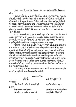 บทละครเรื่องรามเกียรติ์ พระราชนิพนธ์ในรัชกาล
ที่ ๑
บทละครนี้เป็นบทละครที่มีเนื้อหาสมบูรณ์ครบถ้วนประกอบ
ด้วยเรื่องน่ารู้ และเรื่องแทรกที่สนุกสนานทั้งยังนำามาปรับปรุง
เป็นบทสำาหรับการเล่นละครได้อย่างดี ละครไทยแท้ๆ แต่เดิมมัก
จะเป็นละครรำาที่มีท่ารำาบอกถึงเรื่องราวตามบทร้อง ดังนั้น ท่า
รำาและบทร้องจึงมีความหมายสอดคล้องต้องกันทั้งยังเข้ากับ
ทำานองเพลงต่างๆที่ให้ไว้ด้วย เช่น เพลงช้า กราวนอก เสมอ
โอด เป็นต้น
พระบาทสมเด็จพระพุทธยอดฟ้าจุฬาโลกมหาราช รัชกาลที่
๑ (ครองราชย์ พ.ศ. ๒๓๒๕ – ๒๓๕๒) ทรงพระราชนิพนธ์บท
ละครเรื่องรามเกียรติ์ขึ้นเพื่อใช้ในพิธีสมโภชพระนครใหม่คือ
กรุงรัตนโกสินทร์ ระหว่าง พ.ศ. ๒๓๒๘ – ๒๓๒๙
เนื้อเรื่องประกอบด้วยเรื่องราวน่ารู้ต่างๆ เริ่มด้วยหิรัญยักษ์
ม้วนแผ่นดิน และกำาเนิดตัวละครสำาคัญๆทั้งฝ่ายยักษ์ ลิง และ
มนุษย์ แล้วจึงดำาเนินเรื่องการสู้รบระหว่างพระรามกับทศกัณฐ์
ซึ่งต้องสู้รบกันหลายครั้งกว่าจะได้ชัยชนะเด็ดขาด ประกอบ
ด้วยเรื่องราวที่น่าตื่นเต้นและเรื่องแทรกที่สนุกสนานบันเทิง
เสริมด้วยอารมณ์ขัน ทำาให้เรื่องราวมีสีสันเหมาะสมกับการแสดง
ละคร ทั้งยังให้คติธรรมที่ว่า ธรรมย่อมชนะอธรรม และยกย่อง
ความซื่อสัตย์ ความกตัญญู บทละครเรื่องนี้ได้รับความนิยมจาก
คนไทยทุกยุคทุกสมัย
ตัวอย่าง จากบทละครเรื่องรามเกียรติ์ ตอนกุมภกรรณลับ
หอกโมกขศักดิ์ บอกชื่อเพลงโอด ดังนี้
ฯ๒คำาฯ โอด
เมื่อนั้น ทศเศียรสุริยวงศ์
รังสรรค์
เห็นน้องท้าวเจ็บปวดจาบัลย์ กุมภัณฑ์ตระหนก
ตกใจ
จึ่งมีพระราชบัญชา เจ้าผู้ฤทธาแผ่นดินไหว
ออกไปรณรงค์ด้วยพวกภัย เหตุใดจึ่งเป็นดั่งนี้
182
 