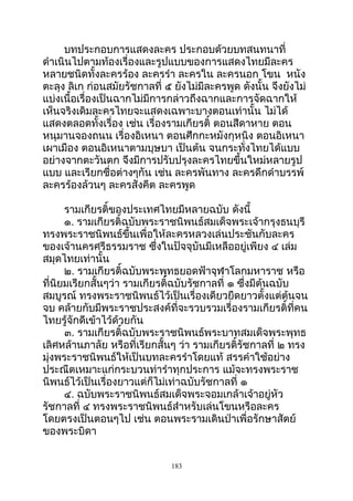 บทประกอบการแสดงละคร ประกอบด้วยบทสนทนาที่
ดำาเนินไปตามท้องเรื่องและรูปแบบของการแสดงไทยมีละคร
หลายชนิดทั้งละครร้อง ละครรำา ละครใน ละครนอก โขน หนัง
ตะลุง ลิเก ก่อนสมัยรัชกาลที่ ๕ ยังไม่มีละครพูด ดังนั้น จึงยังไม่
แบ่งเนื้อเรื่องเป็นฉากไม่มีการกล่าวถึงฉากและการจัดฉากให้
เห็นจริงเดิมละครไทยจะแสดงเฉพาะบางตอนเท่านั้น ไม่ได้
แสดงตลอดทั้งเรื่อง เช่น เรื่องรามเกียรติ์ ตอนสีดาหาย ตอน
หนุมานจองถนน เรื่องอิเหนา ตอนศึกกะหมังกุหนิง ตอนอิเหนา
เผาเมือง ตอนอิเหนาตามบุษบา เป็นต้น จนกระทั่งไทยได้แบบ
อย่างจากตะวันตก จึงมีการปรับปรุงละครไทยขึ้นใหม่หลายรูป
แบบ และเรียกชื่อต่างๆกัน เช่น ละครพันทาง ละครดึกดำาบรรพ์
ละครร้องล้วนๆ ละครสังคีต ละครพูด
รามเกียรติ์ของประเทศไทยมีหลายฉบับ ดังนี้
๑. รามเกียรติ์ฉบับพระราชนิพนธ์สมเด็จพระเจ้ากรุงธนบุรี
ทรงพระราชนิพนธ์ขึ้นเพื่อให้ละครหลวงเล่นประชันกับละคร
ของเจ้านครศรีธรรมราช ซึ่งในปัจจุบันมีเหลืออยู่เพียง ๔ เล่ม
สมุดไทยเท่านั้น
๒. รามเกียรติ์ฉบับพระพุทธยอดฟ้าจุฬาโลกมหาราช หรือ
ที่นิยมเรียกสั้นๆว่า รามเกียรติ์ฉบับรัชกาลที่ ๑ ซึ่งมีต้นฉบับ
สมบูรณ์ ทรงพระราชนิพนธ์ไว้เป็นเรื่องเดียวยืดยาวตั้งแต่ต้นจน
จบ คล้ายกับมีพระราชประสงค์ที่จะรวบรวมเรื่องรามเกียรติ์ที่คน
ไทยรู้จักดีเข้าไว้ด้วยกัน
๓. รามเกียรติ์ฉบับพระราชนิพนธ์พระบาทสมเด็จพระพุทธ
เลิศหล้านภาลัย หรือที่เรียกสั้นๆ ว่า รามเกียรติ์รัชกาลที่ ๒ ทรง
มุ่งพระราชนิพนธ์ให้เป็นบทละครรำาโดยแท้ สรรคำาใช้อย่าง
ประณีตเหมาะแก่กระบวนท่ารำาทุกประการ แม้จะทรงพระราช
นิพนธ์ไว้เป็นเรื่องยาวแต่ก็ไม่เท่าฉบับรัชกาลที่ ๑
๔. ฉบับพระราชนิพนธ์สมเด็จพระจอมเกล้าเจ้าอยู่หัว
รัชกาลที่ ๔ ทรงพระราชนิพนธ์สำาหรับเล่นโขนหรือละคร
โดยตรงเป็นตอนๆไป เช่น ตอนพระรามเดินป่าเพื่อรักษาสัตย์
ของพระบิดา
183
 