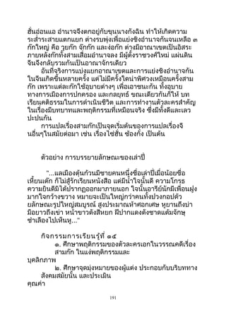 ฮั่นอ่อนแอ อำานาจจึงตกอยู่กับขุนนางกังฉิน ทำาให้เกิดความ
ระสำ่าระสายแตกแยก ต่างรบพุ่งเพื่อแย่งชิงอำานาจกันจนเหลือ ๓
ก๊กใหญ่ คือ วุยก๊ก จ๊กก๊ก และง่อก๊ก ต่างมีอาณาเขตเป็นอิสระ
ภายหลังก๊กทั้งสามเสื่อมอำานาจลง มีผู้ตั้งราชวงศ์ใหม่ แผ่นดิน
จีนจึงกลับรวมกันเป็นอาณาจักรเดียว
อันที่จริงการแบ่งแยกอาณาเขตและการแย่งชิงอำานาจกัน
ในจีนเกิดขึ้นหลายครั้ง แต่ไม่มีครั้งใดน่าพิศวงเหมือนครั้งสาม
ก๊ก เพราะแต่ละก๊กใช้อุบายต่างๆ เพื่อเอาชนะกัน ทั้งอุบาย
ทางการเมืองการปกครอง และกลยุทธ์ ขณะเดียวกันก็ให้ บท
เรียนคติธรรมในการดำาเนินชีวิต และการทำางานตัวละครสำาคัญ
ในเรื่องมีบทบาทและพฤติกรรมที่เหมือนจริง ซึ่งมีทั้งดีและเลว
ปะปนกัน
การแปลเรื่องสามก๊กเป็นจุดเริ่มต้นของการแปลเรื่องจี
นอื่นๆในสมัยต่อมา เช่น เรื่องไซ่ฮั่น ซ้องกั๋ง เป็นต้น
ตัวอย่าง การบรรยายลักษณะของเล่าปี่
"...แลเมืองตุ้นก้วนมีชายคนหนึ่งชื่อเล่าปี่เมื่อน้อยชื่อ
เหี้ยนเต๊ก ก็ไม่สู้รักเรียนหนังสือ แต่มีนำ้าใจนั้นดี ความโกรธ
ความยินดีมิได้ปรากฏออกมาภายนอก ใจนั้นอารีย์นักมีเพื่อนฝูง
มากใจกว้างขวาง หมายจะเป็นใหญ่กว่าคนทั้งปวงกอปด้ว
ยลักษณะรูปใหญ่สมบูรณ์ สูงประมาณห้าศอกเศษ หูยานถึงบ่า
มือยาวถึงเข่า หน้าขาวดังสีหยก ฝีปากแดงดังชาดแต้มจักษุ
ชำาเลืองไปเห็นหู..."
กิจกรรมการเรียนรู้ที่ ๑๕
๑. ศึกษาพฤติกรรมของตัวละครเอกในวรรณคดีเรื่อง
สามก๊ก ในแง่พฤติกรรมและ
บุคลิกภาพ
๒. ศึกษาจุดมุ่งหมายของผู้แต่ง ประกอบกับบริบททาง
สังคมสมัยนั้น และประเมิน
คุณค่า
191
 