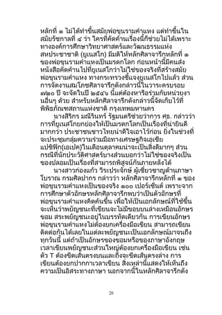 หลักที่ ๑ ไม่ได้ทำาขึ้นสมัยพ่อขุนรามคำาแหง แต่ทำาขึ้นใน
สมัยรัชกาลที่ ๔ ว่า ใครที่คัดค้านเรื่องนี้ก็ช่วยไม่ได้เพราะ
ทางองค์การศึกษาวิทยาศาสตร์และวัฒนธรรมแห่ง
สหประชาชาติ (ยูเนสโก) มีมติให้หลักศิลาจารึกหลักที่ ๑
ของพ่อขุนรามคำาแหงเป็นมรดกโลก ก่อนหน้านี้มีคนส่ง
หนังสือคัดค้านไปที่ยูเนสโกว่าไม่ใช่ของจริงที่สร้างสมัย
พ่อขุนรามคำาแหง ทางกระทรวงชี้แจงยูเนสโกไปแล้ว ส่วน
การจัดงานสมโภชศิลาจารึกดังกล่าวนี้ในวาระครบรอบ
๗๒๐ ปี จะจัดในปี ๒๕๔๖ นี้แต่ต้องหารือร่วมกับหน่วยงา
นอื่นๆ ด้วย สำาหรับหลักศิลาจารึกดังกล่าวนี้จัดเก็บไว้ที่
พิพิธภัณฑสถานแห่งชาติ กรุงเทพมหานคร
นางสิริกร มณีรินทร์ รัฐมนตรีช่วยว่าการ ศธ. กล่าวว่า
การที่ยูเนสโกยกย่องให้เป็นมรดกโลกเป็นเรื่องที่น่ายินดี
มากกว่า ประชาชนชาวไทยน่าดีใจเอาไว้ก่อน ยิ่งในช่วงที่
จะประชุมกลุ่มความร่วมมือทางเศรษฐกิจเอเชีย
แปซิฟิก(เอเปค)ในเดือนตุลาคมน่าจะเป็นสิ่งดีมากๆ ส่วน
กรณีที่นักประวัติศาสตร์บางส่วนบอกว่าไม่ใช่ของจริงเป็น
ของปลอมเป็นเรื่องที่สามารถพิสูจน์กันภายหลังได้
นางสาวก่องแก้ว วีระประจักษ์ ผู้เชี่ยวชาญด้านภาษา
โบราณ กรมศิลปากร กล่าวว่า หลักศิลาจารึกหลักที่ ๑ ของ
พ่อขุนรามคำาแหงเป็นของจริง ๑๐๐ เปอร์เซ็นต์ เพราะจาก
การศึกษาตัวอักษรหลักศิลาจารึกพบว่าเป็นตัวอักษรที่
พ่อขุนรามคำาแหงคิดค้นขึ้น เพื่อให้เป็นเอกลักษณ์ที่ใช้ขึ้น
จะเห็นว่าพยัญชนะที่เขียนจะไม่มีขอบบนล่างเหมือนอักษร
ขอม สระพยัญชนะอยู่ในบรรทัดเดียวกัน การเขียนอักษร
พ่อขุนรามคำาแหงไม่ต้องยกเครื่องมือเขียน สามารถเขียน
ติดต่อกันได้เลยในแต่ละพยัญชนะเป็นเอกลักษณ์มาจนถึง
ทุกวันนี้ แต่ถ้าเป็นอักษรของขอมหรือของภาษาอังกฤษ
เวลาเขียนพยัญชนะส่วนใหญ่ต้องยกเครื่องมือเขียน เช่น
ตัว T ต้องขีดเส้นตรงบนและถึงจะขีดเส้นตรงล่าง การ
เขียนต้องยกปากกาเวลาเขียน สิ่งเหล่านี้แสดงให้เห็นถึง
ความเป็นอิสระทางภาษา นอกจากนี้ในหลักศิลาจารึกดัง
20
 