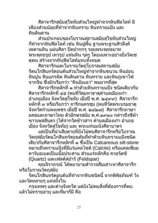 ศิลาจารึกสมัยสุโขทัยส่วนใหญ่ทำาจากหินฟิลไลท์ มี
เพียงส่วนน้อยที่ทำาจากหินทราย หินทรายแป้ง และ
หินดินดาน
ส่วนประกอบของโบราณสถานสมัยสุโขทัยส่วนใหญ่
ก็ทำาจากหินฟิลไลท์ เช่น หินปูพื้น ฐานพระฐานศิวลึงค์
เพดานหิน แผ่นศิลา ปิดปากกรุ รอยพระพุทธบาท
พระพุทธรูป เทวรูป แท่นหิน ๆลๆ โดยเฉพาะอย่างยิ่งวัดเซ
ตุพน สร้างจากหินฟิลไลท์แทบทั้งหมด
ศิลาจารึกและโบราณวัตถุโบราณสถานสมัย
รัตนโกสินทร์ตอนต้นส่วนใหญ่ทำาจากหินชนวน หินอ่อน
หินปูน หินแกรนิต หินดินดาน หินทราย และหินภูเขาไฟ
จากจีน ซึ่งมักเรียกว่า "หินอับเฉา" พบมากที่สุด
ศิลาจารึกหลักที่ ๑ ทำาด้วยหินทรายแป้ง ชนิดเดียวกับ
ศิลาจารึกหลักที่ ๔๕ (พบที่วัดมหาธาตุตำาบลเมืองเก่า
อำาเภอเมือง จังหวัดสุโขทัย เมื่อปี พ.ศ. ๒๔๙๙) ศิลาจารึก
หลักที่ ๓ หรือเรียกว่า จารึกนครชุม (พบที่วัดพระบรมธาตุ
จังหวัดกำาแพงเพชร เมื่อปี พ.ศ. ๒๔๒๗) ศิลาจารึกภาษา
มคธและภาษาไทย ตัวอักษรสมัย พ.ศ.๑๙๑๐ กล่าวถึงชีผ้า
ขาวเพสสันดร (ได้จากวัดข้าวสาร ตำาบลเมืองเก่า อำาเภอ
เมือง จังหวัดสุโขทัย) และ พระแท่นมนังศิลาบาตร
แต่เป็นที่น่าเสียดายที่ยังไม่พบศิลาจารึกหรือโบราณ
วัตถุสมัยรัตนโกสินทร์ตอนต้นที่ทำาด้วยหินทรายแป้งชนิด
เดียวกับศิลาจารึกหลักที่ ๑ ซึ่งเป็น Calcareous silt-stone
หมายถึงทรายแป้งที่มีแร่แคลไซต์ (Calcite) หรือแคลเซียม
คาร์บอเนตเป็นเนื้อประสาน ส่วนแร่หลักคือ ควอร์ตซ์
(Quartz) และเฟลด์สปาร์ (Feldspar)
คุณจิราภรณ์ ได้พยายามสำารวจสืบเสาะหาศิลาจารึก
หรือโบราณวัตถุสมัย
รัตนโกสินทร์ตอนต้นที่ทำาจากหินชนิดนี้ จากพิพิธภัณฑ์ วัง
และวัดหลายๆ แห่งทั้งใน
กรุงเทพๆ และต่างจังหวัด แต่ยังไม่พบสิ่งที่ต้องการที่พบ
แล้วไม่ทราบอายุ และที่มาก็มี คือ
27
 