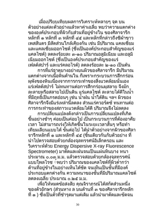 เมื่อเปรียบเทียบผลการวิเคราะห์หลายๆ จุด บน
ตัวอย่างแต่ละตัวอย่างแล้วหาค่าเฉลี่ย พบว่าความแตกต่าง
ขององค์ประกอบที่ผิวกับส่วนที่อยู่ข้างใน ของศิลาจารึก
หลักที่ ๑ หลักที่ ๓ หลักที่ ๔๕ และหลักที่กล่าวถึงชีผ้าขาว
เพสสันดร มีสัดส่วนใกล้เคียงกัน เช่น มีปริมาณ แคลเซี่ยม
และแคลเซี่ยมออกไซด์ (ซึ่งเป็นองค์ประกอบสำาคัญของแร่
แคลไซต์) ลดลงร้อยละ ๓-๑๐ ปริมาณอลูมิเนียม และอลูมิ
เนียมออกไซด์ (ซึ่งเป็นองค์ประกอบสำาคัญของแร่
เฟลด์สปาร์ และแร่คลอไรต์) ลดลงร้อยละ ๒-๑๐ เป็นต้น
การที่แร่ธาตุบางอย่างบนผิวของศิลาจารึก มีปริมาณ
แตกต่างจากเนื้อหินด้านใน ก็เพราะกระบวนการสึกกร่อน
ผุพังของหินเนื่องจากการกระทำาของสิ่งแวดล้อมนั่นเอง
แร่เฟลด์สปาร์ ไม่ทนทานต่อการสึกกร่อนผุสลาย จึงมัก
ละลายหรือสลายไปเป็นดิน แร่แคลไซต์ ละลายได้ดีในนำ้า
ที่มีฤทธิ์เป็นกรดอ่อนๆ เช่น นำ้าฝน นำ้าใต้ดิน ฯลฯ ผิวของ
ศิลาจารึกจึงมีแร่เหล่านี้ลดลง ส่วนแร่ควอร์ตซ์ ทนทานต่อ
การกระทำาของสภาวะแวดล้อมได้ดี ปริมาณจึงไม่ลดลง
การเปลี่ยนแปลงดังกล่าวเป็นการเปลี่ยนแปลงที่เกิด
ขึ้นอย่างช้าๆ ค่อยเป็นค่อยไป เป็นกระบวนการที่ต้องอาศัย
เวลา ไม่สามารถเร่งให้เกิดขึ้นในระยะเวลาสั้นๆ หรือทำา
เทียมเลียนแบบได้ ขั้นต่อไป ได้นำาตัวอย่างจากผิวของศิลา
จารึกหลักที่ ๑ และหลักที่ ๔๕ (ชิ้นเดียวกันกับตัวอย่าง ที่
นำาไปตรวจสอบด้วยกล้องจุลทรรศน์อิเล็กตรอน และ
วิเคราะห์ด้วย Energy Dispersive X-ray Fluorescence
Spectrometer) มาตัดและฝนจนเป็นแผ่นหินบาง หนา
ประมาณ ๐.๐๓ ม.ม. แล้วตรวจสอบด้วยกล้องจุลทรรศน์
แบบโพลไรซ ู์พบว่า ปริมาณของแคลไซต์ที่ผิวตำ่ากว่า
ด้านที่อยู่ข้างในอย่างเห็นได้ชัด จนเห็นเป็นชั้นที่มีองค์
ประกอบแตกต่างกัน ความหนาของชั้นที่มีปริมาณแคลไซต์
ลดลงเฉลี่ย ประมาณ ๐.๒๕ ม.ม.
เพื่อให้หมดข้อสงสัย คุณจิราภรณ์ได้สกัดส่วนหนึ่ง
ของตัวอักษร (ส่วนหาง ล บนด้านที่ ๓ ของศิลาจารึกหลัก
ที่ ๑ ) ซึ่งเป็นตัวที่ชำารุดมาแต่เดิม แล้วนำามาตัดและขัดจน
30
 